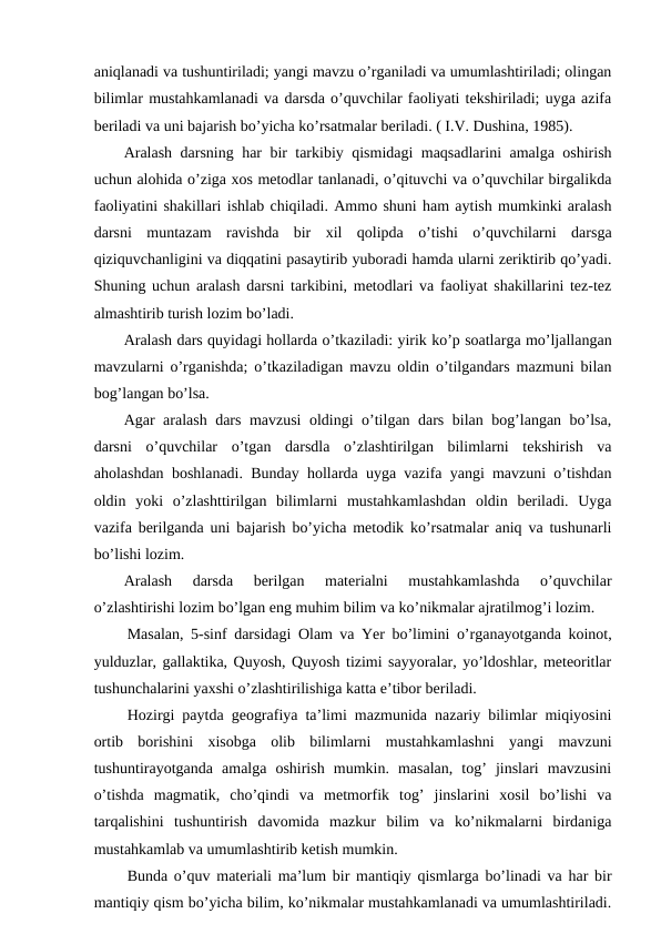 aniqlanadi va tushuntiriladi; yangi mavzu o’rganiladi va umumlashtiriladi; olingan
bilimlar mustahkamlanadi va darsda o’quvchilar faoliyati tekshiriladi; uyga azifa
beriladi va uni bajarish bo’yicha ko’rsatmalar beriladi. ( I.V. Dushina, 1985).
Aralash darsning har bir tarkibiy qismidagi maqsadlarini amalga oshirish
uchun alohida o’ziga xos metodlar tanlanadi, o’qituvchi va o’quvchilar birgalikda
faoliyatini shakillari ishlab chiqiladi. Ammo shuni ham aytish mumkinki aralash
darsni  muntazam  ravishda  bir  xil  qolipda  o’tishi  o’quvchilarni  darsga
qiziquvchanligini va diqqatini pasaytirib yuboradi hamda ularni zeriktirib qo’yadi.
Shuning uchun aralash darsni tarkibini, metodlari va faoliyat shakillarini tez-tez
almashtirib turish lozim bo’ladi.
Aralash dars quyidagi hollarda o’tkaziladi: yirik ko’p soatlarga mo’ljallangan
mavzularni o’rganishda; o’tkaziladigan mavzu oldin o’tilgandars mazmuni bilan
bog’langan bo’lsa.
Agar aralash dars mavzusi oldingi o’tilgan dars bilan bog’langan bo’lsa,
darsni  o’quvchilar  o’tgan  darsdla  o’zlashtirilgan  bilimlarni  tekshirish  va
aholashdan boshlanadi. Bunday hollarda uyga vazifa yangi mavzuni o’tishdan
oldin  yoki  o’zlashttirilgan  bilimlarni  mustahkamlashdan  oldin  beriladi.  Uyga
vazifa berilganda uni bajarish bo’yicha metodik ko’rsatmalar aniq va tushunarli
bo’lishi lozim.
Aralash  darsda  berilgan  materialni  mustahkamlashda  o’quvchilar
o’zlashtirishi lozim bo’lgan eng muhim bilim va ko’nikmalar ajratilmog’i lozim.
Masalan, 5-sinf darsidagi Olam va Yer bo’limini o’rganayotganda koinot,
yulduzlar, gallaktika, Quyosh, Quyosh tizimi sayyoralar, yo’ldoshlar, meteoritlar
tushunchalarini yaxshi o’zlashtirilishiga katta e’tibor beriladi.
Hozirgi paytda geografiya ta’limi mazmunida nazariy bilimlar miqiyosini
ortib  borishini  xisobga  olib  bilimlarni  mustahkamlashni  yangi  mavzuni
tushuntirayotganda  amalga  oshirish  mumkin.  masalan,  tog’  jinslari  mavzusini
o’tishda  magmatik,  cho’qindi  va  metmorfik  tog’  jinslarini  xosil  bo’lishi  va
tarqalishini  tushuntirish  davomida  mazkur  bilim  va  ko’nikmalarni  birdaniga
mustahkamlab va umumlashtirib ketish mumkin.
Bunda o’quv materiali ma’lum bir mantiqiy qismlarga bo’linadi va har bir
mantiqiy qism bo’yicha bilim, ko’nikmalar mustahkamlanadi va umumlashtiriladi.
