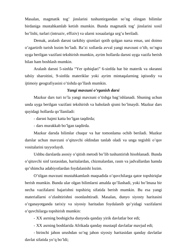 Masalan,  magmatik  tog’  jinslarini  tushuntirgandan  so’ng  olingan  bilimlar
birdaniga mustahkamlab ketish mumkin. Bunda magmatik tog’ jinslarini xosil
bo’lishi, turlari (intruziv, effiziv) va ularni xosaalariga urg’u beriladi.
Demak, aralash darsni tarkibiy qismlari qotib qolgan narsa emas, uni doimo
o’zgartirib turish lozim bo’ladi. Ba’zi xollarda avval yangi mavzuni o’tib, so’ngra
uyga berilgan vazifani tekshirish mumkin, ayrim hollarda darsni uyga vazifa berish
bilan ham boshlash mumkin.
Aralash darsni 5-sinfda “Yer qobiqlari” 6-sinfda har bir materik va okeanni
tabiiy  sharoitini,  9-sinfda  materiklar  yoki  ayrim  mintaqalarning  iqtisodiy  va
ijtimoiy geografiyasini o’tishda qo’llash mumkin.
Yangi mavzuni o’rganish darsi
Mazkur dars turi to’la yangi mavzuni o’tishga bag’ishlanadi. Shuning uchun
unda uyga berilgan vazifani tekshirish va baholash qismi bo’lmaydi. Mazkur dars
quyidagi hollarda qo’llaniladi:
- darsni hajmi katta bo’lgan taqdirda;
- dars murakkab bo’lgan taqdirda.
Mazkur darsda bilimlar chuqur va har tomonlama ochib beriladi. Mazkur
darslar uchun mavzuni o’qituvchi oldindan tanlab oladi va unga tegishli o’quv
vositalarini tayyorlaydi.
Ushbu darslarda asosiy o’qitish metodi bo’lib tushuntirish hisoblanadi. Bunda
o’qituvchi sinf taxtasidan, haritalardan, chizmalardan, rasm va jadvallardan hamda
qo’shimcha adabiyotlardan foydalanishi lozim.
O’tilgan mavzuni mustahkamlash maqsadida o’quvchilarga qator topshiriqlar
berish mumkin. Bunda ular olgan bilimlarni amalda qo’llashadi, yoki bo’lmasa bir
necha  vazifalarni  bajarishni  topshiriq  sifatida  berish  mumkin.  Bu  esa  yangi
materiallarni  o’zlashtirishni  osonlashtiradi.  Masalan,  dunyo  siyosty  haritasini
o’rganayotganda  tarixiy  va  siyosiy  haritadan  foydalanib  qo’yidagi  vazifalarni
o’quvchilarga topshirish mumkin:
- XX asrning boshigicha dunyoda qanday yirik davlatlar bor edi;
- XX asrning boshlarida Afrikada qanday mustaqil davlatlar mavjud edi;
- birinchi jahon urushdan so’ng jahon siyosiy haritasidan qanday davlatlar
davlat sifatida yo’q bo’ldi;
