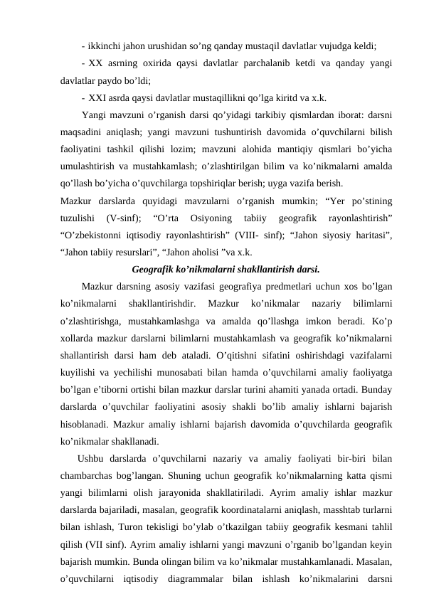 - ikkinchi jahon urushidan so’ng qanday mustaqil davlatlar vujudga keldi;
- XX asrning  oxirida qaysi  davlatlar  parchalanib  ketdi  va qanday  yangi
davlatlar paydo bo’ldi;
- XXI asrda qaysi davlatlar mustaqillikni qo’lga kiritd va x.k.
Yangi mavzuni o’rganish darsi qo’yidagi tarkibiy qismlardan iborat: darsni
maqsadini aniqlash; yangi mavzuni tushuntirish davomida o’quvchilarni bilish
faoliyatini  tashkil  qilishi  lozim;  mavzuni  alohida  mantiqiy  qismlari  bo’yicha
umulashtirish va mustahkamlash; o’zlashtirilgan bilim va ko’nikmalarni amalda
qo’llash bo’yicha o’quvchilarga topshiriqlar berish; uyga vazifa berish.
Mazkur  darslarda  quyidagi  mavzularni  o’rganish  mumkin;  “Yer  po’stining
tuzulishi  (V-sinf);  “O’rta  Osiyoning  tabiiy  geografik  rayonlashtirish”
“O’zbekistonni iqtisodiy rayonlashtirish” (VIII- sinf); “Jahon siyosiy haritasi”,
“Jahon tabiiy resurslari”, “Jahon aholisi ”va x.k.
Geografik ko’nikmalarni shakllantirish darsi.
Mazkur darsning asosiy vazifasi geografiya predmetlari uchun xos bo’lgan
ko’nikmalarni  shakllantirishdir.  Mazkur  ko’nikmalar  nazariy  bilimlarni
o’zlashtirishga,  mustahkamlashga  va  amalda  qo’llashga  imkon  beradi.  Ko’p
xollarda mazkur darslarni bilimlarni mustahkamlash va geografik ko’nikmalarni
shallantirish  darsi  ham  deb ataladi. O’qitishni  sifatini  oshirishdagi  vazifalarni
kuyilishi va yechilishi munosabati bilan hamda o’quvchilarni amaliy faoliyatga
bo’lgan e’tiborni ortishi bilan mazkur darslar turini ahamiti yanada ortadi. Bunday
darslarda  o’quvchilar  faoliyatini  asosiy  shakli  bo’lib  amaliy  ishlarni  bajarish
hisoblanadi. Mazkur amaliy ishlarni bajarish davomida o’quvchilarda geografik
ko’nikmalar shakllanadi.
Ushbu  darslarda  o’quvchilarni  nazariy  va  amaliy  faoliyati  bir-biri  bilan
chambarchas bog’langan. Shuning uchun geografik ko’nikmalarning katta qismi
yangi  bilimlarni  olish  jarayonida  shakllatiriladi.  Ayrim  amaliy  ishlar  mazkur
darslarda bajariladi, masalan, geografik koordinatalarni aniqlash, masshtab turlarni
bilan ishlash, Turon tekisligi bo’ylab o’tkazilgan tabiiy geografik kesmani tahlil
qilish (VII sinf). Ayrim amaliy ishlarni yangi mavzuni o’rganib bo’lgandan keyin
bajarish mumkin. Bunda olingan bilim va ko’nikmalar mustahkamlanadi. Masalan,
o’quvchilarni  iqtisodiy  diagrammalar  bilan  ishlash  ko’nikmalarini  darsni
