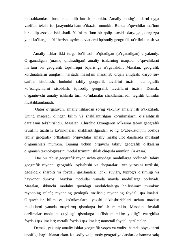 mustahkamlash  bosqichida  olib  borish  mumkin.  Amaliy  mashg’ulotlarni  uyga
vazifani tekshirish jarayonida ham o’tkazish mumkin. Bunda o’quvchilar ma’lum
bir qolip asosida ishlashadi. Ya’ni ma’lum bir qolip asosida daryoga , dengizga
yoki ko’llarga ta’rif berish, ayrim davlatlarni iqtisodiy geografik ta’rifini tuzish va
h.k.
Amaliy ishlar  ikki  turga bo’linadi:  o’qitadigan (o’rgatadigan)  ;  yakuniy.
O’rganadigan  (mashq  qildiradigan)  amaliy  ishlarning  maqsadi  o’quvchilarni
ma’lum  bir  geografik  topshiriqni  bajarishga  o’rgatishdir.  Masalan,  geografik
kordinatalarni aniqlash, haritada masofani masshtab orqali aniqlash; daryo suv
sarfini  hisoblash;  hududni  tabiiy  geografik  tavsifini  tuzish;  demografik
ko’rsatgichlarni  xisoblash;  iqtisodiy  geografik  tavsiflarni  tuzish.  Demak,
o’rgantuvchi amaliy ishlarda turli ko’nikmalar shakllantiriladi, tegishli bilimlar
mustahkamlanadi.
Qator o’rgatuvchi amaliy ishlardan so’ng yakuniy amaliy ish o’tkaziladi.
Uning  maqsadi  olingan  bilim  va  shakllantirilgan  ko’nikmalarni  o’zlashtirish
darajasini tekshirishdir. Masalan, Chirchiq Oxangaron o’lkasini tabiiy geografik
tavsifini tuzilishi ko’nikmalari shakllantrilgandan so’ng O’zbekistonnni boshqa
tabiiy geografik o’lkalarini  o’quvchilar  amaliy mashg’ulot  darslarida  mustaqil
o’rganishlari  mumkin.  Buning  uchun  o’quvchi  tabiiy  geografik  o’lkalarni
o’rganish texnologiyasini modul tizimini ishlab chiqishi mumkin. (4 -rasm).
Har bir tabiiy geografik rayon uchta quyidagi modullarga bo’linadi: tabiiy
geografik  rayonni  geografik  joylashishi  va  chegaralari;  yer  yuzasini  tuzilishi,
geoglogik sharoiti  va foydali  qazilmalari;  ichki  suvlari,  tuprog’i  o’simligi  va
hayvonot  dunyosi.  Mazkur  modullar  yanada  mayda  modullarga  bo’linadi.
Masalan,  ikkinchi  modulni  quyidagi  modulchalarga  bo’lishimiz  mumkin:
rayonning  relefi;  rayonning  geologik  tuzilishi;  rayonning  foydali  qazilmalari.
O’quvchilar  bilim  va  ko’nikmalarni  yaxshi  o’zlashtirishlari  uchun  mazkur
modullarni  yanada  maydaroq  qismlarga  bo’lish  mumkin.  Masalan,  foydali
qazilmalar  modulini  quyidagi  qismlarga  bo’lish  mumkin:  yoqilg’i  energitika
foydali qazilmalari; metalli foydali qazilmalar; nometall foydali qazilmalar.
Demak, yakuniy amaliy ishlar geografik voqea va xodisa hamda obyektlarni
tavsifiga bag’ishlanar ekan. Iqtisodiy va ijtimoiy geografiya darslarida hamma xalq
