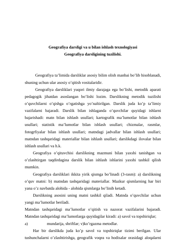 Geografiya darsligi va u bilan ishlash texnologiyasi
Geografiya darsligining tuzilishi.
Geografiya ta’limida darsliklar asosiy bilim olish manbai bo’lib hisoblanadi,
shuning uchun ular asosiy o’qitish vositalaridir.
Geografiya darsliklari yuqori ilmiy darajaga ega bo’lishi, metodik aparati
pedagogik  jihatdan  asoslangan  bo’lishi  lozim.  Darslikning  metodik  tuzilishi
o’quvchilarni  o’qishga  o’rgatishga  yo’naltirilgan.  Darslik  juda  ko’p  ta’limiy
vazifalarni  bajaradi.  Darslik  bilan  ishlaganda  o’quvchilar  quyidagi  ishlarni
bajarishadi:  matn bilan  ishlash  usullari;  kartografik  ma’lumotlar  bilan  ishlash
usullari;  statistik  ma’lumotlar  bilan  ishlash  usullari;  chizmalar,  rasmlar,
fotogrfiyalar  bilan  ishlash  usullari;  matndagi  jadvallar  bilan  ishlash  usullari;
matndan tashqaridagi materiallar bilan ishlash usullari; darslikdagi ilovalar bilan
ishlash usullari va h.k.
Geografiya  o’qituvchisi  darslikning  mazmuni  bilan  yaxshi  tanishgan  va
o’zlashtirgan  taqdirdagina  darslik  bilan  ishlash  ishlarini  yaxshi  tashkil  qilish
mumkin.
Geografiya darsliklari ikkita yirik qismga bo’linadi (3-rasm): a) darslikning
o’quv matni: b) matndan tashqaridagi materiallar. Mazkur qismlarning har biri
yana o’z navbatda alohida - alohida qismlarga bo’linib ketadi.
Darslikning asosini uning matni tashkil qiladi. Matnda o’quvchilar uchun
yangi ma’lumotlar beriladi.
Matndan  tashqaridagi  ma’lumotlar  o’qitish  va  nazorat  vazifalarini  bajaradi.
Matndan tashqaridagi ma’lumotlarga quyidagilar kiradi: a) savol va topshiriqlar;
a)
mundarija, shriftlar; v)ko’rgazma metodlar.
Har  bir  darslikda  juda  ko’p  savol  va  topshiriqlar  tizimi  berilgan.  Ular
tushunchalarni o’zlashtirishga, geografik voqea va hodisalar orasidagi aloqalarni
