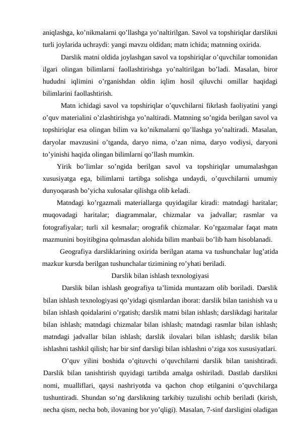 aniqlashga, ko’nikmalarni qo’llashga yo’naltirilgan. Savol va topshiriqlar darslikni
turli joylarida uchraydi: yangi mavzu oldidan; matn ichida; matnning oxirida.
Darslik matni oldida joylashgan savol va topshiriqlar o’quvchilar tomonidan
ilgari  olingan  bilimlarni  faollashtirishga  yo’naltirilgan  bo’ladi.  Masalan,  biror
hududni  iqlimini  o’rganishdan  oldin  iqlim  hosil  qiluvchi  omillar  haqidagi
bilimlarini faollashtirish.
Matn ichidagi savol va topshiriqlar o’quvchilarni fikrlash faoliyatini yangi
o’quv materialini o’zlashtirishga yo’naltiradi. Matnning so’ngida berilgan savol va
topshiriqlar esa olingan bilim va ko’nikmalarni qo’llashga yo’naltiradi. Masalan,
daryolar mavzusini o’tganda, daryo nima, o’zan nima, daryo vodiysi, daryoni
to’yinishi haqida olingan bilimlarni qo’llash mumkin.
Yirik  bo’limlar  so’ngida  berilgan  savol  va  topshiriqlar  umumalashgan
xususiyatga  ega,  bilimlarni  tartibga  solishga  undaydi,  o’quvchilarni  umumiy
dunyoqarash bo’yicha xulosalar qilishga olib keladi.
Matndagi ko’rgazmali materiallarga quyidagilar kiradi: matndagi haritalar;
muqovadagi  haritalar;  diagrammalar,  chizmalar  va  jadvallar;  rasmlar  va
fotografiyalar; turli xil kesmalar; orografik chizmalar. Ko’rgazmalar faqat matn
mazmunini boyitibgina qolmasdan alohida bilim manbaii bo’lib ham hisoblanadi.
Geografiya darsliklarining oxirida berilgan atama va tushunchalar lug’atida
mazkur kursda berilgan tushunchalar tizimining ro’yhati beriladi.
Darslik bilan ishlash texnologiyasi
Darslik bilan ishlash geografiya ta’limida muntazam olib boriladi. Darslik
bilan ishlash texnologiyasi qo’yidagi qismlardan iborat: darslik bilan tanishish va u
bilan ishlash qoidalarini o’rgatish; darslik matni bilan ishlash; darslikdagi haritalar
bilan ishlash; matndagi chizmalar bilan ishlash; matndagi rasmlar bilan ishlash;
matndagi  jadvallar  bilan  ishlash;  darslik  ilovalari  bilan  ishlash;  darslik  bilan
ishlashni tashkil qilish; har bir sinf darsligi bilan ishlashni o’ziga xos xususiyatlari.
O’quv  yilini  boshida  o’qituvchi  o’quvchilarni  darslik  bilan  tanishtiradi.
Darslik bilan tanishtirish quyidagi tartibda amalga oshiriladi. Dastlab darslikni
nomi,  mualliflari,  qaysi  nashriyotda  va  qachon  chop  etilganini  o’quvchilarga
tushuntiradi. Shundan so’ng darslikning tarkibiy tuzulishi ochib beriladi (kirish,
necha qism, necha bob, ilovaning bor yo’qligi). Masalan, 7-sinf darsligini oladigan
