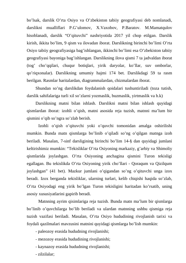 bo’lsak, darslik O’rta Osiyo va O’zbekiston tabiiy geografiyasi deb nomlanadi,
darslikni  mualliflari  P.G’ulomov,  X.Vaxobov,  P.Baratov.  M.Mamatqulov
hisoblanadi,  darslik  “O’qituvchi”  nashriyotida  2017  yil  chop  etilgan.  Darslik
kirish, ikkita bo’lim, 9 qism va ilovadan iborat. Darslikning birinchi bo’limi O’rta
Osiyo tabiiy geografiyasiga bag’ishlangan, ikkinchi bo’limi esa O’zbekiston tabiiy
geografiyasi bayoniga bag’ishlangan. Darslikning ilova qismi 7 ta jadvaldan iborat
(tog’  cho’qqilari,  chuqur  botiqlari,  yirik  daryolar,  ko’llar,  suv  omborlar,
qo’riqxonalar).  Darslikning  umumiy  hajmi  174  bet.  Darslikdagi  59  ta  rasm
berilgan. Rasmlar haritalardan, diagrammalardan, chizmalardan iborat.
Shundan so’ng darslikdan foydalanish qoidalari tushuntiriladi (toza tutish,
darslik sahifalariga turli xil so’zlarni yozmaslik, buzmaslik, yirtmaslik va h.k)
Darslikning  matni  bilan  ishlash.  Darslikni  matni  bilan  ishlash  quyidagi
qismlardan iborat: izohli o’qish, matni asosida reja tuzish, matnni ma’lum bir
qismini o’qib so’ngra so’zlab berish.
Izohli  o’qish  o’qituvchi  yoki  o’quvchi  tomonidan  amalga  oshirilishi
mumkin. Bunda matn qismlarga bo’linib o’qiladi so’ng o’qilgan matnga izoh
beriladi. Masalan, 7-sinf darsligining birinchi bo’lim 14-§ dan quyidagi jumlani
keltirishimiz mumkin: “Tekisliklar O’rta Osiyoning markaziy, g’arbiy va Shimoliy
qismlarida  joylashgan.  O’rta  Osiyoning  anchagina  qismini  Turon  tekisligi
egallagan. Bu tekislikda O’rta Osiyoning yirik cho’llari - Qoraqum va Qizilqum
joylashgan” (41 bet). Mazkur jumlani o’qigandan so’ng o’qituvchi unga izox
beradi. Izox berganda tekisliklar, ularning turlari, kelib chiqishi haqida so’zlab,
O’rta Osiyodagi eng yirik bo’lgan Turon tekisligini haritadan ko’rsatib, uning
asosiy xususiyatlarini gapirib beradi.
Matnning ayrim qisimlariga reja tuzish. Bunda matn ma’lum bir qismlarga
bo’linib o’quvchilarga bo’lib beriladi va ulardan matnning ushbu qismiga reja
tuzish vazifasi beriladi. Masalan, O’rta Osiyo hududining rivojlanish tarixi va
foydali qazilmalari mavzusini matnini quyidagi qismlarga bo’lish mumkin:
- paleozoy erasida hududning rivojlanishi;
- mezozoy erasida hududining rivojlanishi;
- kaynazoy erasida hududning rivojlanishi;
- zilzilalar;
