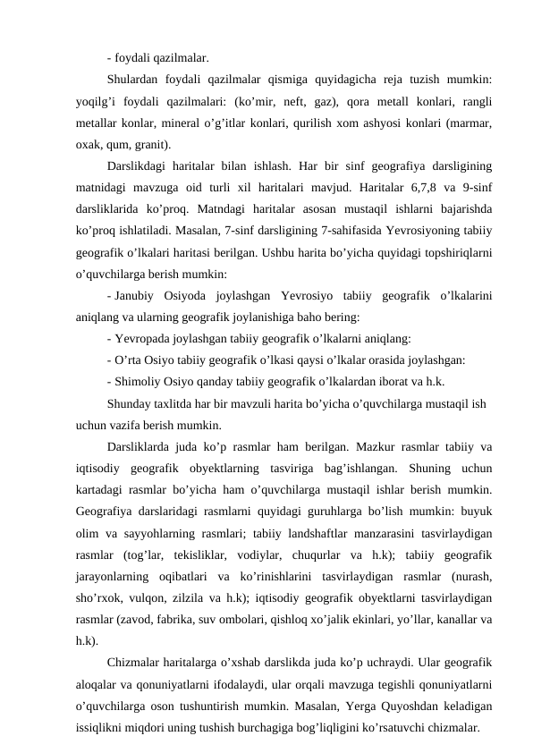 - foydali qazilmalar.
Shulardan  foydali  qazilmalar  qismiga  quyidagicha  reja  tuzish  mumkin:
yoqilg’i  foydali  qazilmalari:  (ko’mir,  neft,  gaz),  qora  metall  konlari,  rangli
metallar konlar, mineral o’g’itlar konlari, qurilish xom ashyosi konlari (marmar,
oxak, qum, granit).
Darslikdagi  haritalar  bilan  ishlash.  Har  bir  sinf  geografiya  darsligining
matnidagi  mavzuga  oid  turli  xil  haritalari  mavjud.  Haritalar  6,7,8  va  9-sinf
darsliklarida  ko’proq.  Matndagi  haritalar  asosan  mustaqil  ishlarni  bajarishda
ko’proq ishlatiladi. Masalan, 7-sinf darsligining 7-sahifasida Yevrosiyoning tabiiy
geografik o’lkalari haritasi berilgan. Ushbu harita bo’yicha quyidagi topshiriqlarni
o’quvchilarga berish mumkin:
- Janubiy  Osiyoda  joylashgan  Yevrosiyo  tabiiy  geografik  o’lkalarini
aniqlang va ularning geografik joylanishiga baho bering:
- Yevropada joylashgan tabiiy geografik o’lkalarni aniqlang:
- O’rta Osiyo tabiiy geografik o’lkasi qaysi o’lkalar orasida joylashgan:
- Shimoliy Osiyo qanday tabiiy geografik o’lkalardan iborat va h.k.
Shunday taxlitda har bir mavzuli harita bo’yicha o’quvchilarga mustaqil ish
uchun vazifa berish mumkin.
Darsliklarda juda ko’p rasmlar ham berilgan. Mazkur rasmlar tabiiy va
iqtisodiy  geografik  obyektlarning  tasviriga  bag’ishlangan.  Shuning  uchun
kartadagi rasmlar bo’yicha ham o’quvchilarga mustaqil ishlar berish mumkin.
Geografiya darslaridagi rasmlarni quyidagi guruhlarga bo’lish mumkin: buyuk
olim va sayyohlarning rasmlari; tabiiy landshaftlar  manzarasini  tasvirlaydigan
rasmlar  (tog’lar,  tekisliklar,  vodiylar,  chuqurlar  va  h.k);  tabiiy  geografik
jarayonlarning  oqibatlari  va  ko’rinishlarini  tasvirlaydigan  rasmlar  (nurash,
sho’rxok, vulqon, zilzila va h.k); iqtisodiy geografik obyektlarni tasvirlaydigan
rasmlar (zavod, fabrika, suv ombolari, qishloq xo’jalik ekinlari, yo’llar, kanallar va
h.k).
Chizmalar haritalarga o’xshab darslikda juda ko’p uchraydi. Ular geografik
aloqalar va qonuniyatlarni ifodalaydi, ular orqali mavzuga tegishli qonuniyatlarni
o’quvchilarga oson tushuntirish mumkin. Masalan, Yerga Quyoshdan keladigan
issiqlikni miqdori uning tushish burchagiga bog’liqligini ko’rsatuvchi chizmalar.
