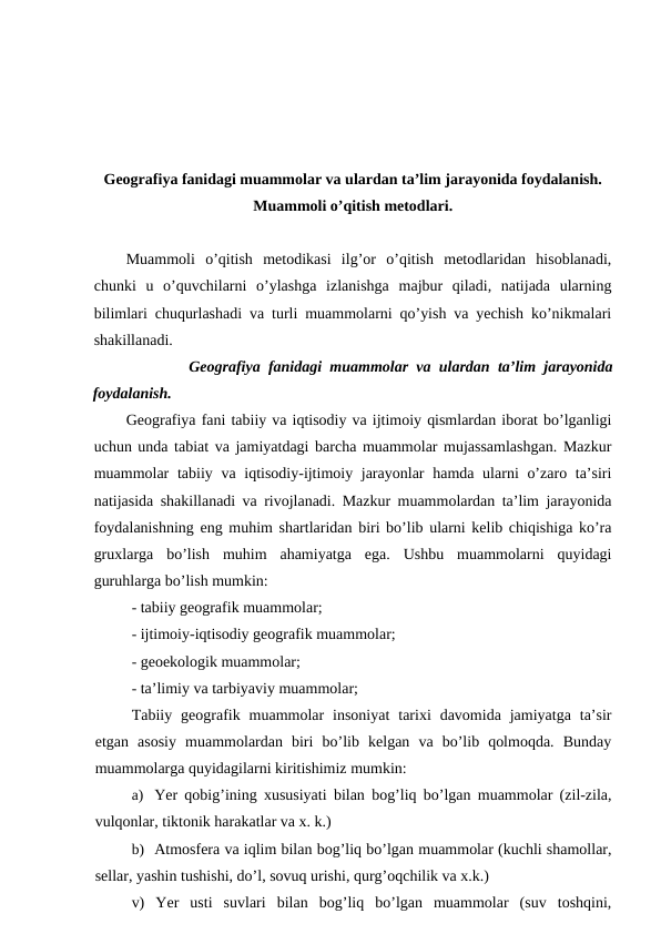 Geografiya fanidagi muammolar va ulardan ta’lim jarayonida foydalanish.
Muammoli o’qitish metodlari.
Muammoli  o’qitish  metodikasi  ilg’or  o’qitish  metodlaridan  hisoblanadi,
chunki  u  o’quvchilarni  o’ylashga  izlanishga  majbur  qiladi,  natijada  ularning
bilimlari chuqurlashadi va turli muammolarni qo’yish va yechish ko’nikmalari
shakillanadi.
Geografiya fanidagi muammolar va ulardan ta’lim jarayonida
foydalanish.
Geografiya fani tabiiy va iqtisodiy va ijtimoiy qismlardan iborat bo’lganligi
uchun unda tabiat va jamiyatdagi barcha muammolar mujassamlashgan. Mazkur
muammolar  tabiiy va iqtisodiy-ijtimoiy jarayonlar  hamda ularni  o’zaro ta’siri
natijasida shakillanadi va rivojlanadi. Mazkur muammolardan ta’lim jarayonida
foydalanishning eng muhim shartlaridan biri bo’lib ularni kelib chiqishiga ko’ra
gruxlarga  bo’lish  muhim  ahamiyatga  ega.  Ushbu  muammolarni  quyidagi
guruhlarga bo’lish mumkin:
- tabiiy geografik muammolar;
- ijtimoiy-iqtisodiy geografik muammolar;
- geoekologik muammolar;
- ta’limiy va tarbiyaviy muammolar;
Tabiiy  geografik  muammolar  insoniyat  tarixi  davomida  jamiyatga  ta’sir
etgan  asosiy  muammolardan  biri  bo’lib  kelgan  va  bo’lib  qolmoqda.  Bunday
muammolarga quyidagilarni kiritishimiz mumkin:
a) Yer qobig’ining xususiyati bilan bog’liq bo’lgan muammolar (zil-zila,
vulqonlar, tiktonik harakatlar va x. k.)
b) Atmosfera va iqlim bilan bog’liq bo’lgan muammolar (kuchli shamollar,
sellar, yashin tushishi, do’l, sovuq urishi, qurg’oqchilik va x.k.)
v)  Yer  usti  suvlari  bilan  bog’liq  bo’lgan  muammolar  (suv  toshqini,
