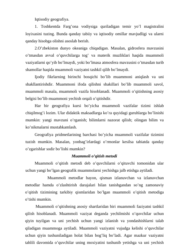 Iqtisodiy geografiya. 
1.  Toshkentda  Farg’ona  vodiysiga  quriladigan  temir  yo’l  magistralini
loyixasini tuzing. Bunda qanday tabiiy va iqtisodiy omillar mavjudligi va ularni
qanday hisobga olishni asoslab berish.
2.O’zbekiston dunyo okeaniga chiqadigan. Masalan, gidrosfera mavzusini
o’tmasdan  avval  o’quvchilarga  tog’  va  materik  muzliklari  haqida  muammoli
vaziyatlarni qo’yib bo’lmaydi, yoki bo’lmasa atmosfera mavzusini o’tmasdan turib
shamollar haqida muammoli vaziyatni tashkil qilib bo’lmaydi.
Ijodiy  fikrlarning  birinchi  bosqichi  bo’lib  muammoni  aniqlash  va  uni
shakllantirishdir.  Muammoni  ifoda  qilishni  shakillari  bo’lib  muammoli  savol,
muammoli masala, muammoli vazifa hisoblanadi. Muammoli o’qitishning asosiy
belgisi bo’lib muammoni yechish orqali o’qitishdir.
Har  bir  geografiya  kursi  bo’yicha  muammoli  vazifalar  tizimi  ishlab
chiqilmog’i lozim. Ular didaktik maksadlarga ko’ra quyidagi guruhlarga bo’linishi
mumkin: yangi mavzuni o’rganish; bilimlarni nazorat qilish; olingan bilim va
ko’nikmalarni mustahkamlash.
Geografiya pridmetlarining barchasi bo’yicha muammoli vazifalar tizimini
tuzish  mumkin.  Masalan,  yonbag’irlardagi  o’rmonlar  kesilsa  tabiatda  qanday
o’zgarishlar sodir bo’lishi mumkin?
Muammoli o’qitish metodi
Muammoli  o’qitish  metodi  deb  o’quvchilarni  o’qituvchi  tomonidan  ular
uchun yangi bo’lgan geografik muammolarni yechishga jalb etishga aytiladi.
Muammoli  metodlar  bayon,  qisman  izlanuvchan  va  izlanuvchan
metodlar  hamda  o’zlashtirish  darajalari  bilan  tanishgandan  so’ng  zamonaviy
o’qitish  tizimining  tarkibiy  qismlaridan  bo’lgan  muammoli  o’qitish  metodiga
o’tishi mumkin.
Muammoli o’qitishning asosiy shartlaridan biri muammoli faziyatni tashkil
qilish  hisoblanadi.  Muammoli  vaziyat  deganda  yechilmishi  o’quvchilar  uchun
qiyin  tuyilgan  va  uni  yechish  uchun  yangi  izlanish  va  yondashishlarni  talab
qiladigan muammoga aytiladi. Muammoli vaziyatni vujudga kelishi o’quvchilar
uchun qiyin tushuniladigan holat bilan bog’liq bo’ladi. Agar mazkur vaziyatni
tahlili davomida o’quvchilar uning moxiyatini tushunib yetishga va uni yechish
