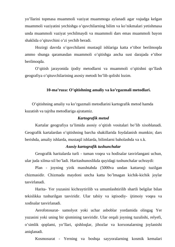 yo’llarini topmasa muammoli vaziyat muammoga aylanadi agar vujudga kelgan
muammoli vaziyatini yechishga o’quvchilarning bilim va ko’nikmalari yetishmasa
unda muammoli vaziyat yechilmaydi va muammoli dars emas muammoli bayon
shaklida o’qituvchini o’zi yechib beradi.
Hozirgi davrda o’quvchilarni mustaqil ishlariga katta e’tibor berilmoqda
ammo  shunga  qaramasdan  muammoli  o’qitishga  ancha  sust  darajada  e’tibor
berilmoqda.
O’qitish  jarayonida  ijodiy  metodlarni  va  muammoli  o’qitishni  qo’llash
geografiya o’qituvchilarining asosiy metodi bo’lib qolishi lozim.
10-ma’ruza: O’qitishning amaliy va ko’rgazmali metodlari.
O’qitishning amaliy va ko’rgazmali metodlarini kartografik metod hamda 
kuzatish va tajriba metodlariga ajratamiz.
Kartografik metod
Kartalar geografiya ta’limida asosiy o’qitish vositalari bo’lib xisoblanadi.
Geografik kartalardan o’qitishning barcha shakillarida foydalanish mumkin; dars
berishda, amaliy ishlarda, mustaqil ishlarda, bilimlarni baholashda va x.k.
Asosiy kartografik tushunchalar
Geografik haritalarda turli - tuman voqea va hodisalar tasvirlangani uchun,
ular juda xilma-xil bo’ladi. Haritashunoslikda quyidagi tushunchalar uchraydi:
Plan  -  joyning  yirik  masshtabda  (5000va  undan  kattaroq)  tuzilgan
chizmasidir.  Chizmada  maydoni  uncha  katta  bo’lmagan  kichik-kichik  joylar
tasvirlanadi.
Harita- Yer yuzasini kichraytirilib va umumlashtirilib shartli belgilar bilan
tekislikka  tushurilgan  tasviridir.  Ular  tabiiy  va  iqtisodiy-  ijtimoiy  voqea  va
xodisalar tasvirlanadi.
Aerofotosurat-  samolyot  yoki  uchar  asboblar  yordamida  olingag  Yer
yuzasini yoki uning bir qismining tasviridir. Ular orqali joyning tuzulishi, relyefi,
o’simlik  qoplami,  yo’llari,  qishloqlar,  jihozlar  va  korxonalarning  joylanishi
aniqlanadi.
Kosmosurat  -  Yerning  va  boshqa  sayyoralarning  kosmik  kemalari
