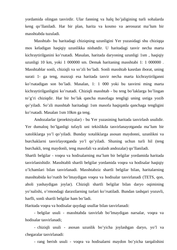 yordamida olingan tasvirdir. Ular fanning va halq ho’jaligining turli sohalarda
keng  qo’llaniladi.  Har  bir  plan,  harita  va  kosmo  va  aerosurat  ma’lum  bir
masshtabda tuzuladi.
Masshtab- bu haritadagi chiziqning uzunligini Yer yuzasidagi shu chiziqqa
mos  keladigan  haqiqiy  uzunlikka  nisbatdir.  U  haritadagi  tasvir  necha  marta
kichraytirilganini ko’rsatadi. Masalan, haritada daryoning uzunligi 1sm , haqiqiy
uzunligi 10 km, yoki 1 000000 sm. Demak haritaning masshtabi 1: 1 000000 .
Masshtablar sonli, chiziqli va so’zli bo’ladi. Sonli masshtab kasrdan iborat, uning
surati  1-  ga  teng,  maxraji  esa  haritada  tasvir  necha  marta  kichraytirilganni
ko’rsatadigan  son  bo’ladi.  Masalan,  1:  1  000  yoki  bu  tasvirni  ming  marta
kichraytirilganligini ko’rsatadi. Chiziqli masshtab - bu teng bo’laklarga bo’lingan
to’g’ri chiziqdir. Har bir bo’lak qancha masofaga tengligi uning ustiga yozib
qo’yiladi. So’zli masshtab haritadagi 1sm masofa haqiqatda qanchaga tengligini
ko’rsatadi. Masalan 1sm 10km ga teng.
Andozalarlar (proektsiyalar) - bu Yer yuzasining haritada tasvirlash usulidir.
Yer  dumaloq bo’lganligi  tufayli  uni  tekislikda tasvirlanayotganda  ma’lum  bir
xatoliklarga yo’l qo’yiladi. Bunday xotaliklarga asosan maydonni, uzunlikni va
burchaklarni  tasvirlayotganda  yo’l  qo’yiladi.  Shuning  uchun  turli  hil  (teng
burchakli, teng maydonli, teng masofali va aralash andozalar) qo’llaniladi.
Shartli belgilar - voqea va hodisalarning ma’lum bir belgilar yordamida haritada
tasvirlanishidir. Masshtabli shartli belgilar yordamida voqea va hodisalar haqiqiy
o’lchamlari  bilan  tasvirlanadi.  Masshtabziz  shartli  belgilar  bilan,  haritalarning
masshtabida ko’rsatib bo’lmaydigan voqea va hodisalar tasvirlanadi (TETS, qon,
aholi  yashaydigan  joylar).  Chiziqli  shartli  belgilar  bilan  daryo  oqimining
yo’nalishi, o’rmondagi daraxtlarning turlari ko’rsatiladi. Bundan tashqari yozuvli,
harfli, sonli shartli belgilar ham bo’ladi.
Haritada voqea va hodisalar quydagi usullar bilan tasvirlanadi:
- belgilar  usuli  -  masshtabda  tasvirlab  bo’lmaydigan  narsalar,  voqea  va
hodisalar tasvirlanadi;
- chiziqli  usuli  -  asosan  uzunlik  bo’yicha  joylashgan  daryo,  yo’l  va
chegaralar tasvirlanadi:
- rang berish  usuli  -  voqea va hodisalarni  maydon bo’yicha tarqalishini
