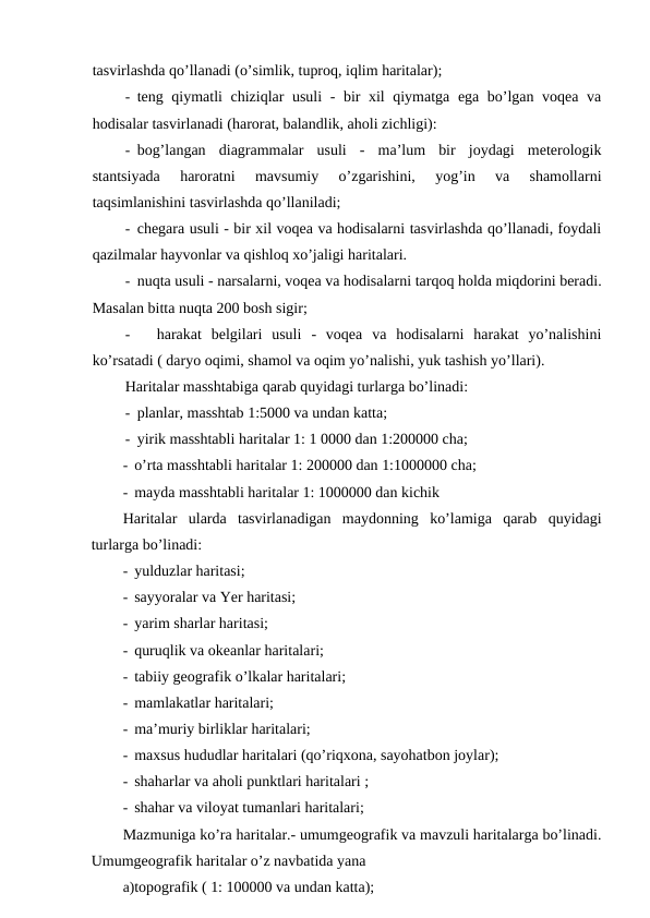 tasvirlashda qo’llanadi (o’simlik, tuproq, iqlim haritalar);
- teng qiymatli chiziqlar usuli - bir xil qiymatga ega bo’lgan voqea va
hodisalar tasvirlanadi (harorat, balandlik, aholi zichligi):
- bog’langan  diagrammalar  usuli  -  ma’lum  bir  joydagi  meterologik
stantsiyada  haroratni  mavsumiy  o’zgarishini,  yog’in  va  shamollarni
taqsimlanishini tasvirlashda qo’llaniladi;
- chegara usuli - bir xil voqea va hodisalarni tasvirlashda qo’llanadi, foydali
qazilmalar hayvonlar va qishloq xo’jaligi haritalari.
- nuqta usuli - narsalarni, voqea va hodisalarni tarqoq holda miqdorini beradi.
Masalan bitta nuqta 200 bosh sigir;
-
harakat  belgilari  usuli  -  voqea  va  hodisalarni  harakat  yo’nalishini
ko’rsatadi ( daryo oqimi, shamol va oqim yo’nalishi, yuk tashish yo’llari).
Haritalar masshtabiga qarab quyidagi turlarga bo’linadi:
- planlar, masshtab 1:5000 va undan katta;
- yirik masshtabli haritalar 1: 1 0000 dan 1:200000 cha;
- o’rta masshtabli haritalar 1: 200000 dan 1:1000000 cha;
- mayda masshtabli haritalar 1: 1000000 dan kichik
Haritalar  ularda  tasvirlanadigan  maydonning  ko’lamiga  qarab  quyidagi
turlarga bo’linadi:
- yulduzlar haritasi;
- sayyoralar va Yer haritasi;
- yarim sharlar haritasi;
- quruqlik va okeanlar haritalari;
- tabiiy geografik o’lkalar haritalari;
- mamlakatlar haritalari;
- ma’muriy birliklar haritalari;
- maxsus hududlar haritalari (qo’riqxona, sayohatbon joylar);
- shaharlar va aholi punktlari haritalari ;
- shahar va viloyat tumanlari haritalari;
Mazmuniga ko’ra haritalar.- umumgeografik va mavzuli haritalarga bo’linadi.
Umumgeografik haritalar o’z navbatida yana
a)topografik ( 1: 100000 va undan katta);
