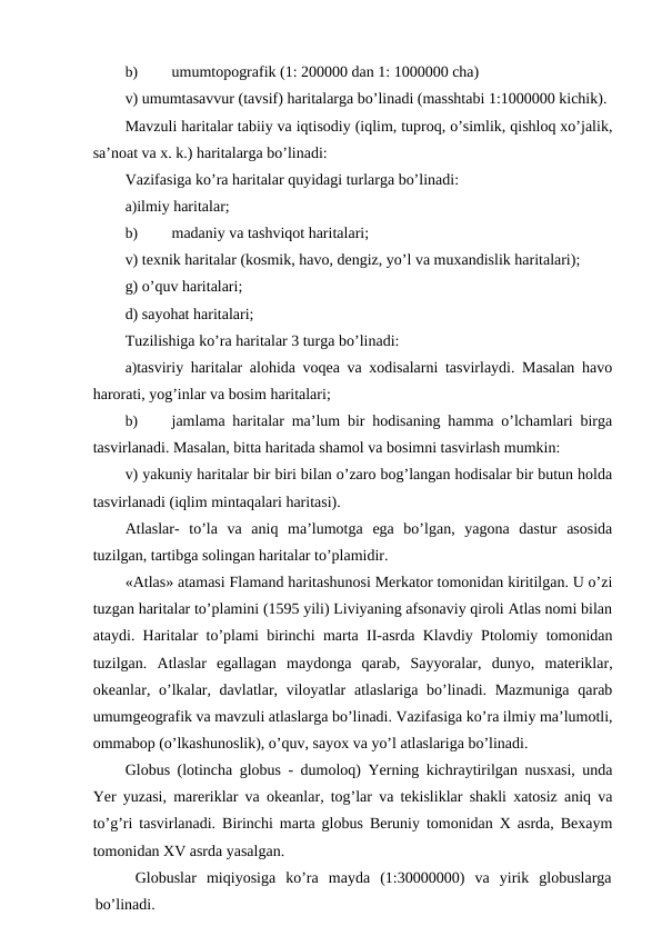 b)
umumtopografik (1: 200000 dan 1: 1000000 cha)
v) umumtasavvur (tavsif) haritalarga bo’linadi (masshtabi 1:1000000 kichik).
Mavzuli haritalar tabiiy va iqtisodiy (iqlim, tuproq, o’simlik, qishloq xo’jalik,
sa’noat va x. k.) haritalarga bo’linadi:
Vazifasiga ko’ra haritalar quyidagi turlarga bo’linadi:
a)ilmiy haritalar;
b)
madaniy va tashviqot haritalari;
v) texnik haritalar (kosmik, havo, dengiz, yo’l va muxandislik haritalari);
g) o’quv haritalari;
d) sayohat haritalari;
Tuzilishiga ko’ra haritalar 3 turga bo’linadi:
a)tasviriy haritalar alohida voqea va xodisalarni tasvirlaydi. Masalan havo
harorati, yog’inlar va bosim haritalari;
b)
jamlama haritalar ma’lum bir hodisaning hamma o’lchamlari birga
tasvirlanadi. Masalan, bitta haritada shamol va bosimni tasvirlash mumkin:
v) yakuniy haritalar bir biri bilan o’zaro bog’langan hodisalar bir butun holda
tasvirlanadi (iqlim mintaqalari haritasi).
Atlaslar-  to’la  va  aniq  ma’lumotga  ega  bo’lgan,  yagona  dastur  asosida
tuzilgan, tartibga solingan haritalar to’plamidir.
«Atlas» atamasi Flamand haritashunosi Merkator tomonidan kiritilgan. U o’zi
tuzgan haritalar to’plamini (1595 yili) Liviyaning afsonaviy qiroli Atlas nomi bilan
ataydi. Haritalar to’plami birinchi marta II-asrda Klavdiy Ptolomiy tomonidan
tuzilgan.  Atlaslar  egallagan  maydonga  qarab,  Sayyoralar,  dunyo,  materiklar,
okeanlar, o’lkalar, davlatlar, viloyatlar  atlaslariga bo’linadi. Mazmuniga  qarab
umumgeografik va mavzuli atlaslarga bo’linadi. Vazifasiga ko’ra ilmiy ma’lumotli,
ommabop (o’lkashunoslik), o’quv, sayox va yo’l atlaslariga bo’linadi.
Globus (lotincha globus - dumoloq) Yerning kichraytirilgan nusxasi, unda
Yer yuzasi, mareriklar va okeanlar, tog’lar va tekisliklar shakli xatosiz aniq va
to’g’ri tasvirlanadi. Birinchi marta globus Beruniy tomonidan X asrda, Bexaym
tomonidan XV asrda yasalgan.
Globuslar  miqiyosiga  ko’ra  mayda  (1:30000000)  va  yirik  globuslarga
bo’linadi.
