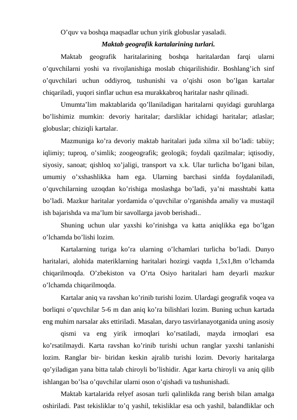 O’quv va boshqa maqsadlar uchun yirik globuslar yasaladi.
Maktab geografik kartalarining turlari.
Maktab  geografik  haritalarining  boshqa  haritalardan  farqi  ularni
o’quvchilarni yoshi va rivojlanishiga moslab chiqarilishidir. Boshlang’ich sinf
o’quvchilari  uchun  oddiyroq,  tushunishi  va  o’qishi  oson  bo’lgan  kartalar
chiqariladi, yuqori sinflar uchun esa murakkabroq haritalar nashr qilinadi.
Umumta’lim maktablarida qo’llaniladigan haritalarni quyidagi guruhlarga
bo’lishimiz  mumkin:  devoriy  haritalar;  darsliklar  ichidagi  haritalar;  atlaslar;
globuslar; chiziqli kartalar.
Mazmuniga ko’ra devoriy maktab haritalari juda xilma xil bo’ladi: tabiiy;
iqlimiy; tuproq, o’simlik; zoogeografik; geologik; foydali qazilmalar; iqtisodiy,
siyosiy, sanoat; qishloq xo’jaligi, transport va x.k. Ular turlicha bo’lgani bilan,
umumiy  o’xshashlikka  ham  ega.  Ularning  barchasi  sinfda  foydalaniladi,
o’quvchilarning  uzoqdan  ko’rishiga  moslashga  bo’ladi,  ya’ni  masshtabi  katta
bo’ladi. Mazkur haritalar yordamida o’quvchilar o’rganishda amaliy va mustaqil
ish bajarishda va ma’lum bir savollarga javob berishadi..
Shuning  uchun  ular  yaxshi  ko’rinishga  va  katta  aniqlikka  ega  bo’lgan
o’lchamda bo’lishi lozim.
Kartalarning  turiga  ko’ra  ularning  o’lchamlari  turlicha  bo’ladi.  Dunyo
haritalari, alohida materiklarning haritalari hozirgi vaqtda 1,5x1,8m o’lchamda
chiqarilmoqda.  O’zbekiston  va  O’rta  Osiyo  haritalari  ham  deyarli  mazkur
o’lchamda chiqarilmoqda.
Kartalar aniq va ravshan ko’rinib turishi lozim. Ulardagi geografik voqea va
borliqni o’quvchilar 5-6 m dan aniq ko’ra bilishlari lozim. Buning uchun kartada
eng muhim narsalar aks ettiriladi. Masalan, daryo tasvirlanayotganida uning asosiy
qismi  va  eng  yirik  irmoqlari  ko’rsatiladi,  mayda  irmoqlari  esa
ko’rsatilmaydi. Karta ravshan ko’rinib turishi uchun ranglar yaxshi tanlanishi
lozim.  Ranglar  bir-  biridan  keskin  ajralib  turishi  lozim.  Devoriy  haritalarga
qo’yiladigan yana bitta talab chiroyli bo’lishidir. Agar karta chiroyli va aniq qilib
ishlangan bo’lsa o’quvchilar ularni oson o’qishadi va tushunishadi.
Maktab kartalarida relyef asosan turli qalinlikda rang berish bilan amalga
oshiriladi. Past tekisliklar to’q yashil, tekisliklar esa och yashil, balandliklar och
