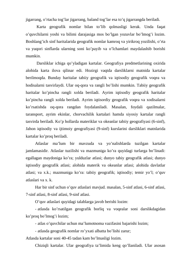 jigarrang, o’rtacha tog’lar jigarrang, baland tog’lar esa to’q jigarrangda beriladi.
Karta  geografik  nomlar  bilan  to’lib  qolmasligi  kerak.  Unda  faqat
o’quvchilarni yoshi va bilimi darajasiga mos bo’lgan yozuvlar bo’lmog’i lozim.
Boshlang’ich sinf haritalarida geografik nomlar kamroq va yirikroq yozilishi, o’rta
va yuqori sinflarda ularning soni ko’payib va o’lchamlari maydalashib borishi
mumkin.
Darsliklar ichiga qo’yladigan kartalar. Geografiya predmetlarining oxirida
alohida  karta  ilova  qilinar  edi.  Hozirgi  vaqtda  darsliklarni  matnida  kartalar
berilmoqda. Bunday haritalar tabiiy geografik va iqtisodiy geografik voqea va
hodisalarni tasvirlaydi. Ular oq-qora va rangli bo’lishi mumkin. Tabiiy geografik
haritalar  ko’pincha  rangli  xolda  beriladi.  Ayrim  iqtisodiy  geografik  haritalar
ko’pincha rangli xolda beriladi. Ayrim iqtisordiy geografik voqea va xodisalarni
ko’rsatishda  oq-qora  rangdan  foydalaniladi.  Masalan,  foydali  qazilmalar,
taransport,  ayrim  ekinlar, chorvachilik kartalari  hamda siyosiy  kartalar  rangli
tasvirda beriladi. Ko’p hollarda materiklar va okeanlar tabiiy geografiyasi (6-sinf),
Jahon iqtisodiy va ijtimoiy geografiyasi (9-sinf) kurslarini darsliklari matnlarida
kartalar ko’proq beriladi.
Atlaslar  ma’lum  bir  mavzuda  va  yo’nalishlarda  tuzilgan  kartalar
jamlamasidir. Atlaslar tuzilishi va mazmuniga ko’ra quyidagi turlarga bo’linadi:
egallagan maydoniga ko’ra; yulduzlar atlasi; dunyo tabiy geografik atlasi; dunyo
iqtisodiy geografik atlasi; alohida materik va okeanlar atlasi; alohida davlatlar
atlasi; va x.k.; mazmuniga ko’ra: tabiiy geografik; iqtisodiy; temir yo’l; o’quv
atlaslari va x. k.
Har bir sinf uchun o’quv atlaslari mavjud. masalan, 5-sinf atlasi, 6-sinf atlasi,
7-sinf atlasi, 8-sinf atlasi, 9-sinf atlasi.
O’quv atlaslari quyidagi talablarga javob berishi lozim:
- atlasda  ko’rsatilgan  geografik  borliq  va  voqealar  soni  darslikdagidan
ko’proq bo’lmog’i lozim;
- atlas o’quvchilar uchun ma’lumotnoma vazifasini bajarishi lozim;
- atlasda geografik nomlar ro’yxati albatta bo’lishi zarur;
Atlasda kartalar soni 40-45 tadan kam bo’lmasligi lozim.
Chiziqli kartalar. Ular geografiya ta’limida keng qo’llaniladi. Ular asosan
