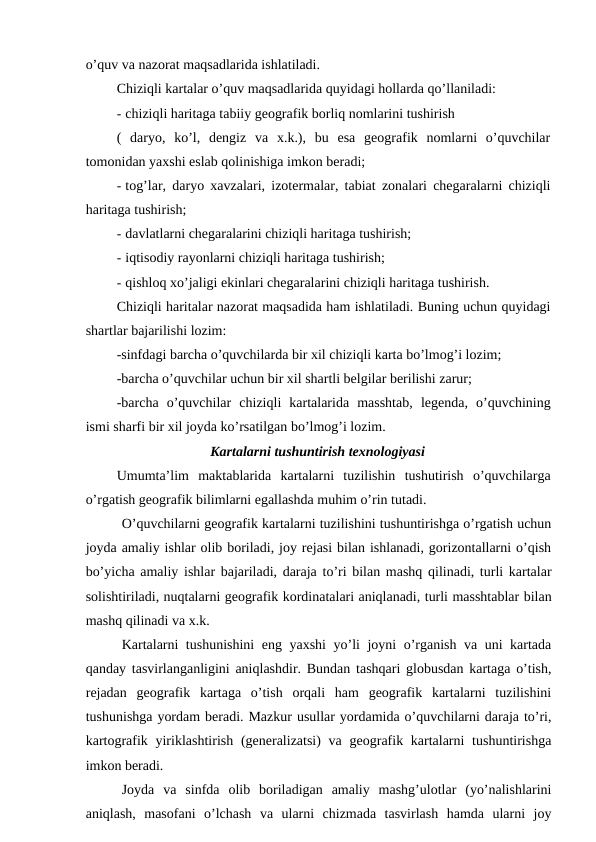 o’quv va nazorat maqsadlarida ishlatiladi.
Chiziqli kartalar o’quv maqsadlarida quyidagi hollarda qo’llaniladi:
- chiziqli haritaga tabiiy geografik borliq nomlarini tushirish
(  daryo,  ko’l,  dengiz  va  x.k.),  bu  esa  geografik  nomlarni  o’quvchilar
tomonidan yaxshi eslab qolinishiga imkon beradi;
- tog’lar, daryo xavzalari, izotermalar, tabiat zonalari chegaralarni chiziqli
haritaga tushirish;
- davlatlarni chegaralarini chiziqli haritaga tushirish;
- iqtisodiy rayonlarni chiziqli haritaga tushirish;
- qishloq xo’jaligi ekinlari chegaralarini chiziqli haritaga tushirish.
Chiziqli haritalar nazorat maqsadida ham ishlatiladi. Buning uchun quyidagi
shartlar bajarilishi lozim:
-sinfdagi barcha o’quvchilarda bir xil chiziqli karta bo’lmog’i lozim;
-barcha o’quvchilar uchun bir xil shartli belgilar berilishi zarur;
-barcha  o’quvchilar  chiziqli  kartalarida  masshtab,  legenda,  o’quvchining
ismi sharfi bir xil joyda ko’rsatilgan bo’lmog’i lozim.
Kartalarni tushuntirish texnologiyasi
Umumta’lim  maktablarida  kartalarni  tuzilishin  tushutirish  o’quvchilarga
o’rgatish geografik bilimlarni egallashda muhim o’rin tutadi.
O’quvchilarni geografik kartalarni tuzilishini tushuntirishga o’rgatish uchun
joyda amaliy ishlar olib boriladi, joy rejasi bilan ishlanadi, gorizontallarni o’qish
bo’yicha amaliy ishlar bajariladi, daraja to’ri bilan mashq qilinadi, turli kartalar
solishtiriladi, nuqtalarni geografik kordinatalari aniqlanadi, turli masshtablar bilan
mashq qilinadi va x.k.
Kartalarni tushunishini  eng yaxshi  yo’li joyni o’rganish va uni kartada
qanday tasvirlanganligini aniqlashdir. Bundan tashqari globusdan kartaga o’tish,
rejadan  geografik  kartaga  o’tish  orqali  ham  geografik  kartalarni  tuzilishini
tushunishga yordam beradi. Mazkur usullar yordamida o’quvchilarni daraja to’ri,
kartografik yiriklashtirish  (generalizatsi)  va geografik kartalarni  tushuntirishga
imkon beradi.
Joyda  va  sinfda  olib  boriladigan  amaliy  mashg’ulotlar  (yo’nalishlarini
aniqlash,  masofani  o’lchash  va  ularni  chizmada  tasvirlash  hamda  ularni  joy
