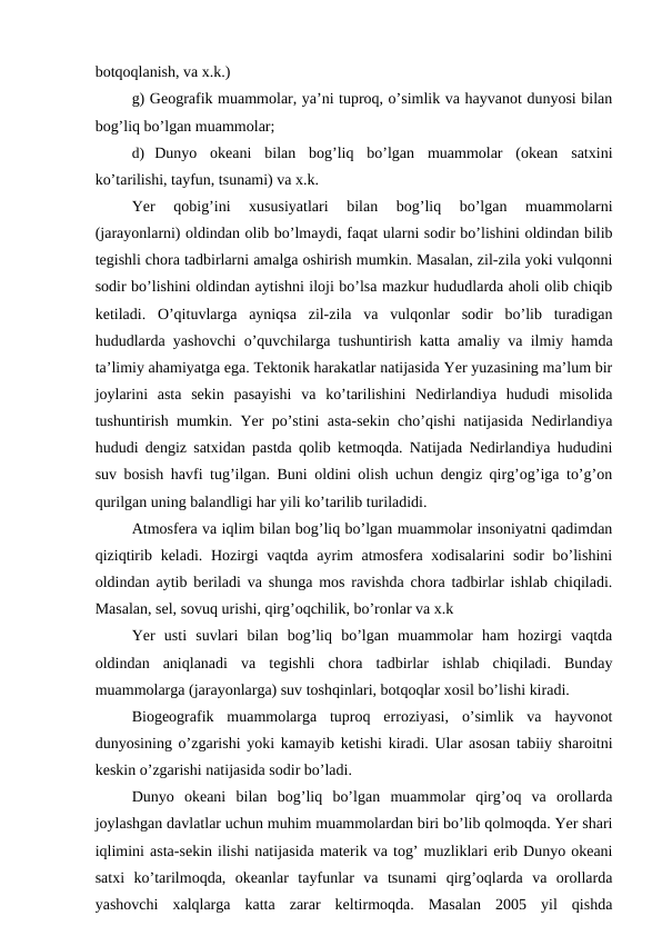 botqoqlanish, va x.k.)
g) Geografik muammolar, ya’ni tuproq, o’simlik va hayvanot dunyosi bilan
bog’liq bo’lgan muammolar;
d) Dunyo  okeani  bilan  bog’liq  bo’lgan  muammolar  (okean  satxini
ko’tarilishi, tayfun, tsunami) va x.k.
Yer  qobig’ini  xususiyatlari  bilan  bog’liq  bo’lgan  muammolarni
(jarayonlarni) oldindan olib bo’lmaydi, faqat ularni sodir bo’lishini oldindan bilib
tegishli chora tadbirlarni amalga oshirish mumkin. Masalan, zil-zila yoki vulqonni
sodir bo’lishini oldindan aytishni iloji bo’lsa mazkur hududlarda aholi olib chiqib
ketiladi.  O’qituvlarga  ayniqsa  zil-zila  va  vulqonlar  sodir  bo’lib  turadigan
hududlarda yashovchi o’quvchilarga tushuntirish katta amaliy va ilmiy hamda
ta’limiy ahamiyatga ega. Tektonik harakatlar natijasida Yer yuzasining ma’lum bir
joylarini  asta  sekin  pasayishi  va  ko’tarilishini  Nedirlandiya  hududi  misolida
tushuntirish mumkin. Yer po’stini asta-sekin cho’qishi natijasida Nedirlandiya
hududi dengiz satxidan pastda qolib ketmoqda. Natijada Nedirlandiya hududini
suv bosish havfi tug’ilgan. Buni oldini olish uchun dengiz qirg’og’iga to’g’on
qurilgan uning balandligi har yili ko’tarilib turiladidi.
Atmosfera va iqlim bilan bog’liq bo’lgan muammolar insoniyatni qadimdan
qiziqtirib keladi. Hozirgi vaqtda ayrim atmosfera xodisalarini sodir  bo’lishini
oldindan aytib beriladi va shunga mos ravishda chora tadbirlar ishlab chiqiladi.
Masalan, sel, sovuq urishi, qirg’oqchilik, bo’ronlar va x.k
Yer  usti  suvlari  bilan  bog’liq  bo’lgan  muammolar  ham  hozirgi  vaqtda
oldindan  aniqlanadi  va  tegishli  chora  tadbirlar  ishlab  chiqiladi.  Bunday
muammolarga (jarayonlarga) suv toshqinlari, botqoqlar xosil bo’lishi kiradi.
Biogeografik  muammolarga  tuproq  erroziyasi,  o’simlik  va  hayvonot
dunyosining o’zgarishi yoki kamayib ketishi kiradi. Ular asosan tabiiy sharoitni
keskin o’zgarishi natijasida sodir bo’ladi.
Dunyo  okeani  bilan  bog’liq  bo’lgan  muammolar  qirg’oq  va  orollarda
joylashgan davlatlar uchun muhim muammolardan biri bo’lib qolmoqda. Yer shari
iqlimini asta-sekin ilishi natijasida materik va tog’ muzliklari erib Dunyo okeani
satxi  ko’tarilmoqda,  okeanlar  tayfunlar  va  tsunami  qirg’oqlarda  va  orollarda
yashovchi  xalqlarga  katta  zarar  keltirmoqda.  Masalan  2005  yil  qishda
