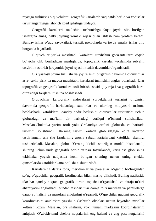 rejasiga tushirish) o’quvchilarni geografik kartalarda xaqiqatda borliq va xodisalar
tasvirlanganligiga ishonch xosil qilishiga undaydi.
Geografik  kartalarni  tuzilishini  tushunishga  faqat  joyda  olib  borilgan
ishlargina emas, balki joyning xomaki rejasi bilan ishlash ham yordam beradi.
Bunday ishlar o’quv sayoxatlari, turistik poxodlarda va joyda amaliy ishlar olib
borganda bajariladi.
O’quvchilar yirika masshtabli kartalarni tuzilishini gorizantallarni o’qish
bo’yicha  olib  boriladigan  mashqlarda,  topografik  kartalar  yordamida  relyefni
tasvirini tushirish jarayonida joyni rejasini tuzish davomida o’rganishadi.
O’z yashash joyini tuzilishi va joy rejasini o’rganish davomida o’quvchilar
asta- sekin yirik va mayda masshtabli kartalarni tuzilishini anglay bolashadi. Ular
topografik va geografik kartalarni solishtirish asosida joy rejasi va geografik karta
o’rtasidagi farqlarni tushuna boshlashadi.
O’quvchilar  kartografik  andozalarni  (proektlarni)  turlarini  o’rganish
davomida  geografik  haritalardagi  xatoliklar  va  ularning  miqiyosini  tushuna
boshlashadi, xatoliklarni qanday sodir  bo’lishini  o’quvchilar  tushunishi  uchun
globusdagi  va  ma’lum  bir  haritadagi  borliqni  o’lchami  solishtiriladi.
Masalan,Chukotka  yarim  oroli  yoki  Grelandiya  orolini  globusda  va  haritada
tasvirini  solishtiradi.  Ularning  tasviri  kartada  globusdagiga  ko’ra  kattaroq
tasvirlangan, ana shu farqlarning asosiy sababi kartalardagi xatoliklar ekanligi
tushuntiriladi.  Masalan,  globus  Yerning  kichiklashtirilgan  modeli  hisoblanadi,
shuning uchun unda geografik borliq xatosiz tasvirlanadi, karta esa globusning
tekislikka  yoyish  natijasida  hosil  bo’lgan  shuning  uchun  uning  chekka
qimsmlarida xatoliklar katta bo’lishi tushuntiriladi.
Kartalarning daraja to’ri, meridianlar va paralellar o’rganib bo’lingandan
so’ng o’quvchilar geografik kordinatalar bilan mashq qilishadi. Buning natijasida
ular har qanday nuqtani geografik o’rnini topishni o’rganishadi va daraja to’rini
ahamiyatini anglashadi, bundan tashqari ular daraja to’ri meridian va parallelarga
qarab yo’nalishi va masofani aniqlashni o’rganadi. O’quvchilar nuqtani geografik
koordinatasini aniqlashni yaxshi o’zlashtirib olishlari uchun hayotdan misollar
keltirish lozim. Masalan, o’z shahrini, yoki tumani markazini koordinatalarini
aniqlash, O’zbekistonni chekka nuqtalarini, eng baland va eng past nuqtalarini
