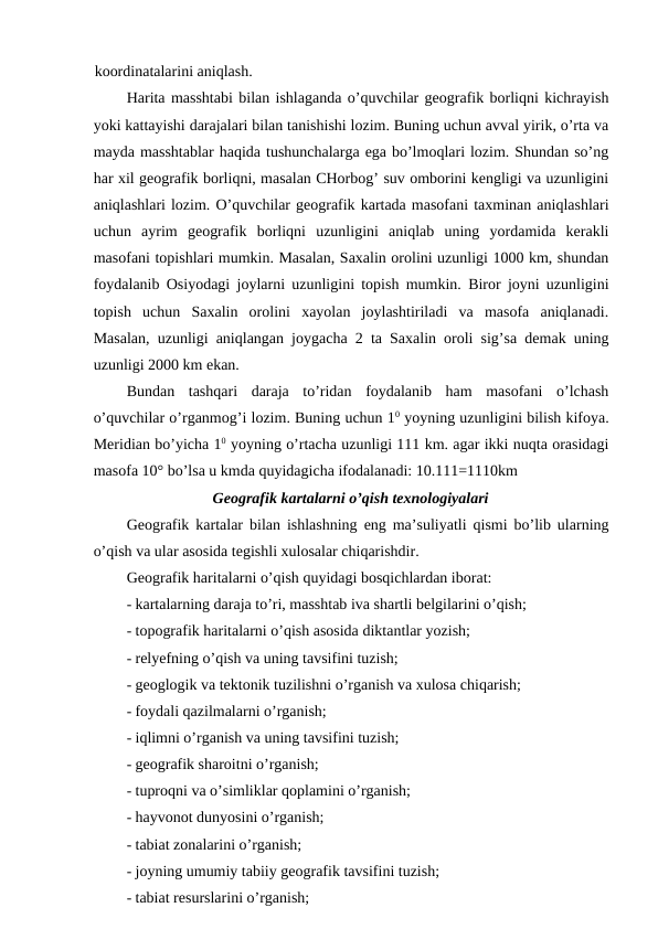 koordinatalarini aniqlash.
Harita masshtabi bilan ishlaganda o’quvchilar geografik borliqni kichrayish
yoki kattayishi darajalari bilan tanishishi lozim. Buning uchun avval yirik, o’rta va
mayda masshtablar haqida tushunchalarga ega bo’lmoqlari lozim. Shundan so’ng
har xil geografik borliqni, masalan CHorbog’ suv omborini kengligi va uzunligini
aniqlashlari lozim. O’quvchilar geografik kartada masofani taxminan aniqlashlari
uchun  ayrim  geografik  borliqni  uzunligini  aniqlab  uning  yordamida  kerakli
masofani topishlari mumkin. Masalan, Saxalin orolini uzunligi 1000 km, shundan
foydalanib Osiyodagi joylarni uzunligini topish mumkin. Biror joyni uzunligini
topish  uchun  Saxalin  orolini  xayolan  joylashtiriladi  va  masofa  aniqlanadi.
Masalan, uzunligi aniqlangan joygacha 2 ta Saxalin oroli sig’sa demak uning
uzunligi 2000 km ekan.
Bundan  tashqari  daraja  to’ridan  foydalanib  ham  masofani  o’lchash
o’quvchilar o’rganmog’i lozim. Buning uchun 10 yoyning uzunligini bilish kifoya.
Meridian bo’yicha 10 yoyning o’rtacha uzunligi 111 km. agar ikki nuqta orasidagi
masofa 10° bo’lsa u kmda quyidagicha ifodalanadi: 10.111=1110km
Geografik kartalarni o’qish texnologiyalari
Geografik kartalar bilan ishlashning eng ma’suliyatli qismi bo’lib ularning
o’qish va ular asosida tegishli xulosalar chiqarishdir.
Geografik haritalarni o’qish quyidagi bosqichlardan iborat:
- kartalarning daraja to’ri, masshtab iva shartli belgilarini o’qish;
- topografik haritalarni o’qish asosida diktantlar yozish;
- relyefning o’qish va uning tavsifini tuzish;
- geoglogik va tektonik tuzilishni o’rganish va xulosa chiqarish;
- foydali qazilmalarni o’rganish;
- iqlimni o’rganish va uning tavsifini tuzish;
- geografik sharoitni o’rganish;
- tuproqni va o’simliklar qoplamini o’rganish;
- hayvonot dunyosini o’rganish;
- tabiat zonalarini o’rganish;
- joyning umumiy tabiiy geografik tavsifini tuzish;
- tabiat resurslarini o’rganish;
