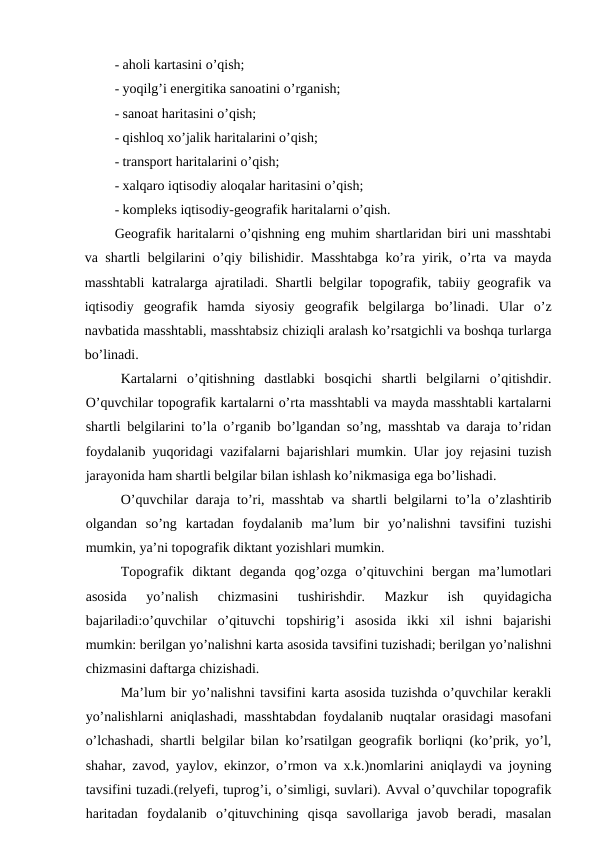 - aholi kartasini o’qish;
- yoqilg’i energitika sanoatini o’rganish;
- sanoat haritasini o’qish;
- qishloq xo’jalik haritalarini o’qish;
- transport haritalarini o’qish;
- xalqaro iqtisodiy aloqalar haritasini o’qish;
- kompleks iqtisodiy-geografik haritalarni o’qish.
Geografik haritalarni o’qishning eng muhim shartlaridan biri uni masshtabi
va shartli belgilarini o’qiy bilishidir. Masshtabga ko’ra yirik, o’rta va mayda
masshtabli katralarga ajratiladi. Shartli belgilar topografik, tabiiy geografik va
iqtisodiy  geografik  hamda  siyosiy  geografik  belgilarga  bo’linadi.  Ular  o’z
navbatida masshtabli, masshtabsiz chiziqli aralash ko’rsatgichli va boshqa turlarga
bo’linadi.
Kartalarni  o’qitishning  dastlabki  bosqichi  shartli  belgilarni  o’qitishdir.
O’quvchilar topografik kartalarni o’rta masshtabli va mayda masshtabli kartalarni
shartli belgilarini to’la o’rganib bo’lgandan so’ng, masshtab va daraja to’ridan
foydalanib yuqoridagi vazifalarni bajarishlari mumkin. Ular joy rejasini tuzish
jarayonida ham shartli belgilar bilan ishlash ko’nikmasiga ega bo’lishadi.
O’quvchilar daraja to’ri, masshtab va shartli belgilarni to’la o’zlashtirib
olgandan  so’ng  kartadan  foydalanib  ma’lum  bir  yo’nalishni  tavsifini  tuzishi
mumkin, ya’ni topografik diktant yozishlari mumkin.
Topografik  diktant  deganda  qog’ozga  o’qituvchini  bergan  ma’lumotlari
asosida  yo’nalish  chizmasini  tushirishdir.  Mazkur  ish  quyidagicha
bajariladi:o’quvchilar  o’qituvchi  topshirig’i  asosida  ikki  xil  ishni  bajarishi
mumkin: berilgan yo’nalishni karta asosida tavsifini tuzishadi; berilgan yo’nalishni
chizmasini daftarga chizishadi.
Ma’lum bir yo’nalishni tavsifini karta asosida tuzishda o’quvchilar kerakli
yo’nalishlarni aniqlashadi, masshtabdan foydalanib nuqtalar orasidagi masofani
o’lchashadi, shartli belgilar bilan ko’rsatilgan geografik borliqni (ko’prik, yo’l,
shahar, zavod, yaylov, ekinzor, o’rmon va x.k.)nomlarini aniqlaydi va joyning
tavsifini tuzadi.(relyefi, tuprog’i, o’simligi, suvlari). Avval o’quvchilar topografik
haritadan  foydalanib  o’qituvchining  qisqa  savollariga  javob  beradi,  masalan
