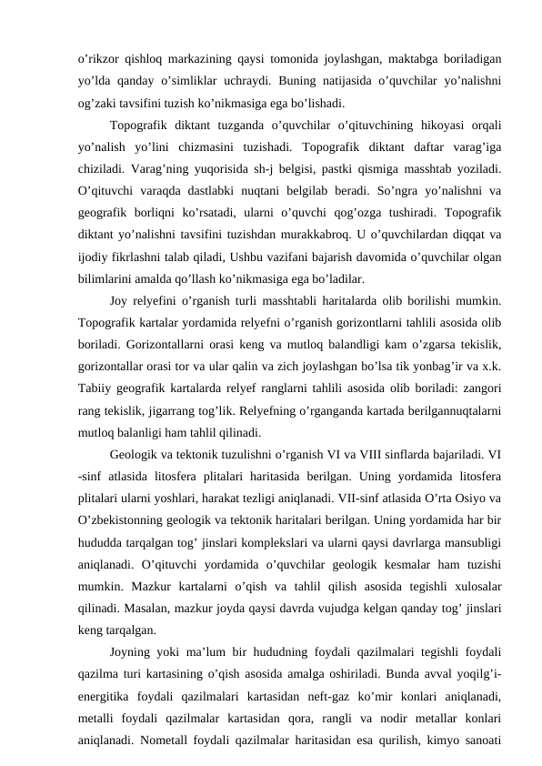o’rikzor qishloq markazining qaysi tomonida joylashgan, maktabga boriladigan
yo’lda qanday o’simliklar  uchraydi. Buning natijasida o’quvchilar  yo’nalishni
og’zaki tavsifini tuzish ko’nikmasiga ega bo’lishadi.
Topografik  diktant  tuzganda  o’quvchilar  o’qituvchining  hikoyasi  orqali
yo’nalish  yo’lini  chizmasini  tuzishadi.  Topografik  diktant  daftar  varag’iga
chiziladi. Varag’ning yuqorisida sh-j belgisi, pastki qismiga masshtab yoziladi.
O’qituvchi  varaqda  dastlabki  nuqtani  belgilab  beradi.  So’ngra  yo’nalishni  va
geografik  borliqni  ko’rsatadi,  ularni  o’quvchi  qog’ozga  tushiradi.  Topografik
diktant yo’nalishni tavsifini tuzishdan murakkabroq. U o’quvchilardan diqqat va
ijodiy fikrlashni talab qiladi, Ushbu vazifani bajarish davomida o’quvchilar olgan
bilimlarini amalda qo’llash ko’nikmasiga ega bo’ladilar.
Joy relyefini o’rganish turli masshtabli haritalarda olib borilishi mumkin.
Topografik kartalar yordamida relyefni o’rganish gorizontlarni tahlili asosida olib
boriladi. Gorizontallarni orasi keng va mutloq balandligi kam o’zgarsa tekislik,
gorizontallar orasi tor va ular qalin va zich joylashgan bo’lsa tik yonbag’ir va x.k.
Tabiiy geografik kartalarda relyef ranglarni tahlili asosida olib boriladi: zangori
rang tekislik, jigarrang tog’lik. Relyefning o’rganganda kartada berilgannuqtalarni
mutloq balanligi ham tahlil qilinadi.
Geologik va tektonik tuzulishni o’rganish VI va VIII sinflarda bajariladi. VI
-sinf  atlasida  litosfera  plitalari  haritasida  berilgan.  Uning  yordamida  litosfera
plitalari ularni yoshlari, harakat tezligi aniqlanadi. VII-sinf atlasida O’rta Osiyo va
O’zbekistonning geologik va tektonik haritalari berilgan. Uning yordamida har bir
hududda tarqalgan tog’ jinslari komplekslari va ularni qaysi davrlarga mansubligi
aniqlanadi.  O’qituvchi  yordamida  o’quvchilar  geologik  kesmalar  ham  tuzishi
mumkin.  Mazkur  kartalarni  o’qish  va  tahlil  qilish  asosida  tegishli  xulosalar
qilinadi. Masalan, mazkur joyda qaysi davrda vujudga kelgan qanday tog’ jinslari
keng tarqalgan.
Joyning yoki ma’lum bir hududning foydali qazilmalari tegishli foydali
qazilma turi kartasining o’qish asosida amalga oshiriladi. Bunda avval yoqilg’i-
energitika  foydali  qazilmalari  kartasidan  neft-gaz  ko’mir  konlari  aniqlanadi,
metalli  foydali  qazilmalar  kartasidan  qora,  rangli  va  nodir  metallar  konlari
aniqlanadi. Nometall foydali qazilmalar haritasidan esa qurilish, kimyo sanoati
