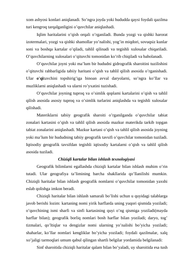 xom ashyosi konlari aniqlanadi. So’ngra joyda yoki hududda qaysi foydali qazilma
turi kengroq tarqalganligini o’quvchilar aniqlashadi.
Iqlim haritalarini o’qish orqali o’rganiladi. Bunda yozgi va qishki harorat
izotermalari, yozgi va qishki shamollar yo’nalishi, yog’in miqdori, sovuqsiz kunlar
soni va boshqa kartalar o’qiladi, tahlil qilinadi va tegishli xulosalar chiqariladi.
O’quvchilarning xulosalari o’qituvchi tomonidan ko’rib chiqiladi va baholanadi.
O’quvchilar joyni yoki ma’lum bir hududni gidrografik sharoitini tuzilishini
o’qituvchi rahbarligida tabiiy haritani o’qish va tahlil qilish asosida o’rganishadi.
Ular  o'qituvchini  topshirig’iga  binoan  avval  daryolarni,  so’ngra  ko’llar  va
muzliklarni aniqlashadi va ularni ro’yxatini tuzishadi.
O’quvchilar joyning tuproq va o’simlik qoplami kartalarini o’qish va tahlil
qilish asosida asosiy tuproq va o’simlik turlarini aniqlashda va tegishli xulosalar
qilishadi.
Materiklarni  tabiiy  geografik  sharoiti  o’rganilganda  o’quvchilar  tabiat
zonalari kartasini o’qish va tahlil qilish asosida mazkur materikda tarkib topgan
tabiat zonalarini aniqlashadi. Mazkur kartani o’qish va tahlil qilish asosida joyning
yoki ma’lum bir hududning tabiiy geografik tavsifi o’quvchilar tomonidan tuziladi.
Iqtisodiy geografik tavsifdan tegishli iqtisodiy kartalarni o’qish va tahlil qilish
asosida tuziladi.
Chiziqli kartalar bilan ishlash texnologiyasi
Geografik bilimlarni egallashda chiziqli kartalar bilan ishlash muhim o’rin
tutadi.  Ular  geografiya  ta’limining  barcha  shakllarida  qo’llanilishi  mumkin.
Chiziqli haritalar bilan ishlash geografik nomlarni o’quvchilar tomonidan yaxshi
eslab qolishga imkon beradi.
Chiziqli haritalar bilan ishlash samarali bo’lishi uchun u quyidagi talablarga
javob berishi lozim: kartaning nomi yirik harflarda uning yuqori qismida yoziladi;
o’quvchining ismi sharfi va sinfi kartasining quyi o’ng qismiga yoziladi(mayda
harflar bilan); geografik borliq nomlari bosh harflar bilan yoziladi; daryo, tog’
tizmalari,  qo’ltiqlar  va  dengizlar  nomi  ularning  yo’nalishi  bo’yicha  yoziladi;
shaharlar, ko’llar nomlari kengliklar bo’yicha yoziladi; foydali qazilmalar, xalq
xo’jaligi tarmoqlari umum qabul qilingan shartli belgilar yordamida belgilanadi:
Sinf sharoitida chiziqli haritalar qalam bilan bo’yaladi, uy sharoitida esa tush
