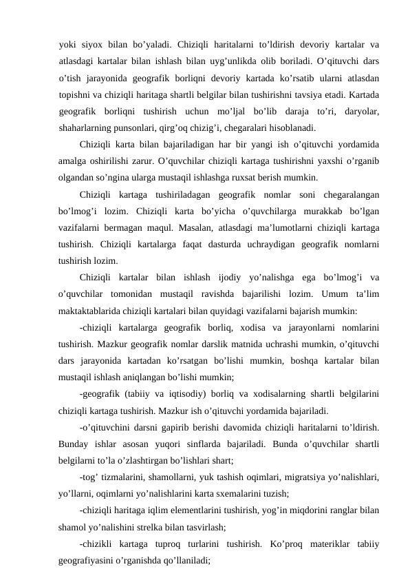 yoki  siyox  bilan  bo’yaladi.  Chiziqli  haritalarni  to’ldirish  devoriy  kartalar  va
atlasdagi kartalar bilan ishlash bilan uyg’unlikda olib boriladi. O’qituvchi dars
o’tish  jarayonida  geografik  borliqni  devoriy  kartada  ko’rsatib  ularni  atlasdan
topishni va chiziqli haritaga shartli belgilar bilan tushirishni tavsiya etadi. Kartada
geografik  borliqni  tushirish  uchun  mo’ljal  bo’lib  daraja  to’ri,  daryolar,
shaharlarning punsonlari, qirg’oq chizig’i, chegaralari hisoblanadi.
Chiziqli karta bilan bajariladigan har bir yangi ish o’qituvchi yordamida
amalga oshirilishi zarur. O’quvchilar chiziqli kartaga tushirishni yaxshi o’rganib
olgandan so’ngina ularga mustaqil ishlashga ruxsat berish mumkin.
Chiziqli  kartaga  tushiriladagan  geografik  nomlar  soni  chegaralangan
bo’lmog’i  lozim.  Chiziqli  karta  bo’yicha  o’quvchilarga  murakkab  bo’lgan
vazifalarni bermagan maqul. Masalan, atlasdagi ma’lumotlarni chiziqli kartaga
tushirish.  Chiziqli  kartalarga  faqat  dasturda  uchraydigan  geografik  nomlarni
tushirish lozim.
Chiziqli  kartalar  bilan  ishlash  ijodiy  yo’nalishga  ega  bo’lmog’i  va
o’quvchilar  tomonidan  mustaqil  ravishda  bajarilishi  lozim.  Umum  ta’lim
maktaktablarida chiziqli kartalari bilan quyidagi vazifalarni bajarish mumkin:
-chiziqli  kartalarga  geografik  borliq,  xodisa  va  jarayonlarni  nomlarini
tushirish. Mazkur geografik nomlar darslik matnida uchrashi mumkin, o’qituvchi
dars  jarayonida  kartadan  ko’rsatgan  bo’lishi  mumkin,  boshqa  kartalar  bilan
mustaqil ishlash aniqlangan bo’lishi mumkin;
-geografik (tabiiy va iqtisodiy) borliq va xodisalarning shartli belgilarini
chiziqli kartaga tushirish. Mazkur ish o’qituvchi yordamida bajariladi.
-o’qituvchini darsni gapirib berishi davomida chiziqli haritalarni to’ldirish.
Bunday  ishlar  asosan  yuqori  sinflarda  bajariladi.  Bunda  o’quvchilar  shartli
belgilarni to’la o’zlashtirgan bo’lishlari shart;
-tog’ tizmalarini, shamollarni, yuk tashish oqimlari, migratsiya yo’nalishlari,
yo’llarni, oqimlarni yo’nalishlarini karta sxemalarini tuzish;
-chiziqli haritaga iqlim elementlarini tushirish, yog’in miqdorini ranglar bilan
shamol yo’nalishini strelka bilan tasvirlash;
-chizikli  kartaga  tuproq  turlarini  tushirish.  Ko’proq  materiklar  tabiiy
geografiyasini o’rganishda qo’llaniladi;
