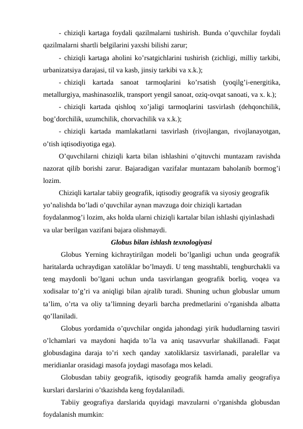 - chiziqli kartaga foydali qazilmalarni tushirish. Bunda o’quvchilar foydali
qazilmalarni shartli belgilarini yaxshi bilishi zarur;
- chiziqli kartaga aholini ko’rsatgichlarini tushirish (zichligi, milliy tarkibi,
urbanizatsiya darajasi, til va kasb, jinsiy tarkibi va x.k.);
- chiziqli  kartada  sanoat  tarmoqlarini  ko’rsatish  (yoqilg’i-energitika,
metallurgiya, mashinasozlik, transport yengil sanoat, oziq-ovqat sanoati, va x. k.);
- chiziqli  kartada  qishloq  xo’jaligi  tarmoqlarini  tasvirlash  (dehqonchilik,
bog’dorchilik, uzumchilik, chorvachilik va x.k.);
- chiziqli  kartada  mamlakatlarni  tasvirlash  (rivojlangan,  rivojlanayotgan,
o’tish iqtisodiyotiga ega).
O’quvchilarni chiziqli karta bilan ishlashini o’qituvchi muntazam ravishda
nazorat qilib borishi zarur. Bajaradigan vazifalar muntazam baholanib bormog’i
lozim.
Chiziqli kartalar tabiiy geografik, iqtisodiy geografik va siyosiy geografik 
yo’nalishda bo’ladi o’quvchilar aynan mavzuga doir chiziqli kartadan 
foydalanmog’i lozim, aks holda ularni chiziqli kartalar bilan ishlashi qiyinlashadi 
va ular berilgan vazifani bajara olishmaydi.
Globus bilan ishlash texnologiyasi
Globus Yerning kichraytirilgan modeli bo’lganligi uchun unda geografik
haritalarda uchraydigan xatoliklar bo’lmaydi. U teng masshtabli, tengburchakli va
teng  maydonli  bo’lgani  uchun  unda  tasvirlangan  geografik  borliq,  voqea  va
xodisalar to’g’ri va aniqligi bilan ajralib turadi. Shuning uchun globuslar umum
ta’lim, o’rta va oliy ta’limning deyarli barcha predmetlarini o’rganishda albatta
qo’llaniladi.
Globus yordamida o’quvchilar ongida jahondagi yirik hududlarning tasviri
o’lchamlari  va  maydoni  haqida  to’la  va  aniq  tasavvurlar  shakillanadi.  Faqat
globusdagina daraja to’ri  xech qanday xatoliklarsiz  tasvirlanadi,  paralellar  va
meridianlar orasidagi masofa joydagi masofaga mos keladi.
Globusdan tabiiy geografik, iqtisodiy geografik hamda amaliy geografiya
kurslari darslarini o’tkazishda keng foydalaniladi.
Tabiiy geografiya darslarida quyidagi mavzularni o’rganishda globusdan
foydalanish mumkin:
