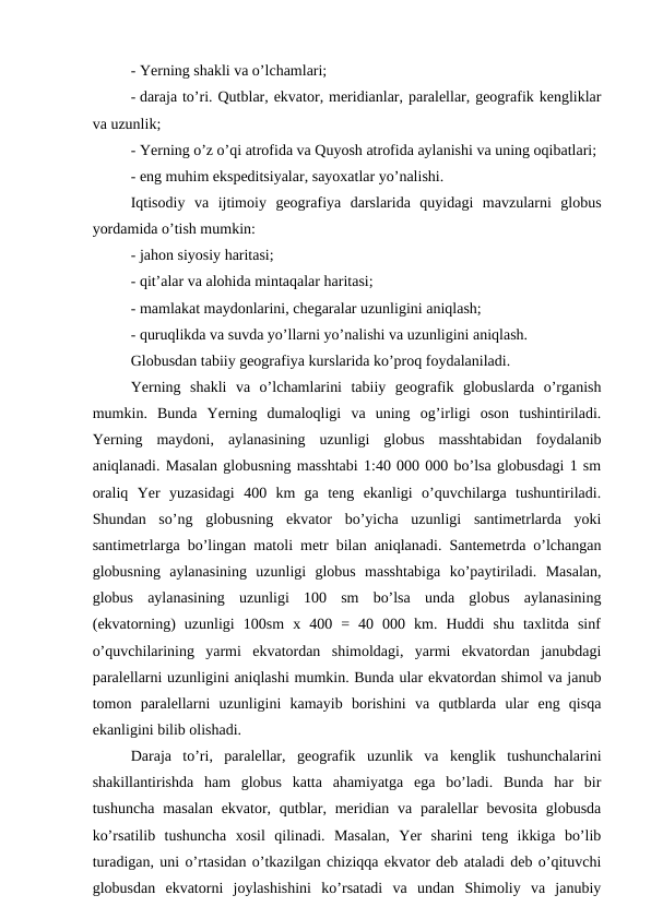 - Yerning shakli va o’lchamlari;
- daraja to’ri. Qutblar, ekvator, meridianlar, paralellar, geografik kengliklar
va uzunlik;
- Yerning o’z o’qi atrofida va Quyosh atrofida aylanishi va uning oqibatlari;
- eng muhim ekspeditsiyalar, sayoxatlar yo’nalishi.
Iqtisodiy  va  ijtimoiy  geografiya  darslarida  quyidagi  mavzularni  globus
yordamida o’tish mumkin:
- jahon siyosiy haritasi;
- qit’alar va alohida mintaqalar haritasi;
- mamlakat maydonlarini, chegaralar uzunligini aniqlash;
- quruqlikda va suvda yo’llarni yo’nalishi va uzunligini aniqlash.
Globusdan tabiiy geografiya kurslarida ko’proq foydalaniladi.
Yerning  shakli  va  o’lchamlarini  tabiiy  geografik  globuslarda  o’rganish
mumkin.  Bunda  Yerning  dumaloqligi  va  uning  og’irligi  oson  tushintiriladi.
Yerning  maydoni,  aylanasining  uzunligi  globus  masshtabidan  foydalanib
aniqlanadi. Masalan globusning masshtabi 1:40 000 000 bo’lsa globusdagi 1 sm
oraliq  Yer  yuzasidagi  400  km  ga  teng  ekanligi  o’quvchilarga  tushuntiriladi.
Shundan  so’ng  globusning  ekvator  bo’yicha  uzunligi  santimetrlarda  yoki
santimetrlarga bo’lingan matoli metr bilan aniqlanadi. Santemetrda o’lchangan
globusning  aylanasining  uzunligi  globus  masshtabiga  ko’paytiriladi.  Masalan,
globus  aylanasining  uzunligi  100  sm  bo’lsa  unda  globus  aylanasining
(ekvatorning)  uzunligi  100sm  x  400  =  40  000  km.  Huddi  shu  taxlitda  sinf
o’quvchilarining  yarmi  ekvatordan  shimoldagi,  yarmi  ekvatordan  janubdagi
paralellarni uzunligini aniqlashi mumkin. Bunda ular ekvatordan shimol va janub
tomon  paralellarni  uzunligini  kamayib  borishini  va  qutblarda  ular  eng  qisqa
ekanligini bilib olishadi.
Daraja  to’ri,  paralellar,  geografik  uzunlik  va  kenglik  tushunchalarini
shakillantirishda  ham  globus  katta  ahamiyatga  ega  bo’ladi.  Bunda  har  bir
tushuncha  masalan ekvator, qutblar, meridian va  paralellar  bevosita  globusda
ko’rsatilib  tushuncha  xosil  qilinadi.  Masalan,  Yer  sharini  teng  ikkiga  bo’lib
turadigan, uni o’rtasidan o’tkazilgan chiziqqa ekvator deb ataladi deb o’qituvchi
globusdan  ekvatorni  joylashishini  ko’rsatadi  va  undan  Shimoliy  va  janubiy
