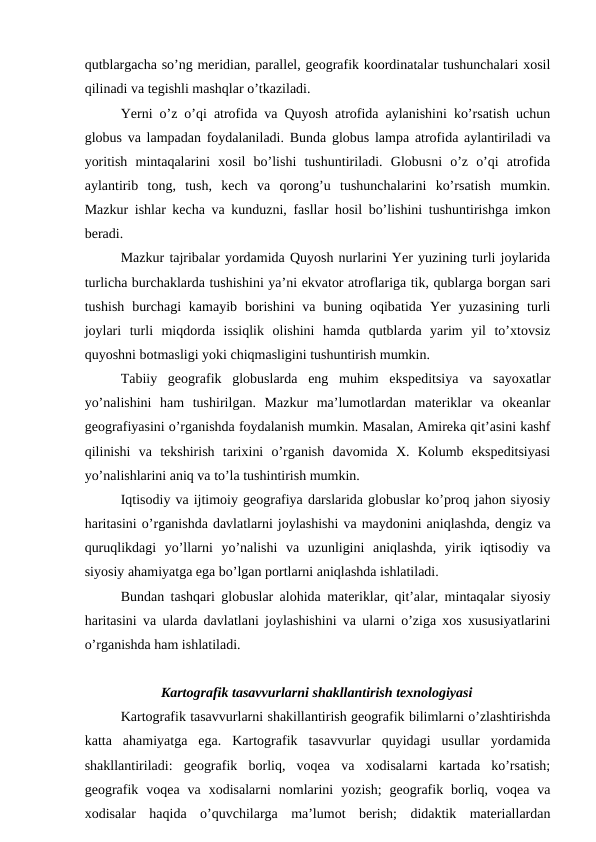 qutblargacha so’ng meridian, parallel, geografik koordinatalar tushunchalari xosil
qilinadi va tegishli mashqlar o’tkaziladi.
Yerni o’z o’qi atrofida va Quyosh atrofida aylanishini ko’rsatish uchun
globus va lampadan foydalaniladi. Bunda globus lampa atrofida aylantiriladi va
yoritish  mintaqalarini  xosil  bo’lishi  tushuntiriladi.  Globusni  o’z  o’qi  atrofida
aylantirib  tong,  tush,  kech  va  qorong’u  tushunchalarini  ko’rsatish  mumkin.
Mazkur ishlar kecha va kunduzni, fasllar hosil bo’lishini tushuntirishga imkon
beradi.
Mazkur tajribalar yordamida Quyosh nurlarini Yer yuzining turli joylarida
turlicha burchaklarda tushishini ya’ni ekvator atroflariga tik, qublarga borgan sari
tushish  burchagi  kamayib  borishini  va  buning oqibatida  Yer  yuzasining  turli
joylari  turli  miqdorda  issiqlik  olishini  hamda  qutblarda  yarim  yil  to’xtovsiz
quyoshni botmasligi yoki chiqmasligini tushuntirish mumkin.
Tabiiy  geografik  globuslarda  eng  muhim  ekspeditsiya  va  sayoxatlar
yo’nalishini  ham  tushirilgan.  Mazkur  ma’lumotlardan  materiklar  va  okeanlar
geografiyasini o’rganishda foydalanish mumkin. Masalan, Amireka qit’asini kashf
qilinishi  va  tekshirish  tarixini  o’rganish  davomida  X.  Kolumb  ekspeditsiyasi
yo’nalishlarini aniq va to’la tushintirish mumkin.
Iqtisodiy va ijtimoiy geografiya darslarida globuslar ko’proq jahon siyosiy
haritasini o’rganishda davlatlarni joylashishi va maydonini aniqlashda, dengiz va
quruqlikdagi  yo’llarni  yo’nalishi  va  uzunligini  aniqlashda,  yirik  iqtisodiy  va
siyosiy ahamiyatga ega bo’lgan portlarni aniqlashda ishlatiladi.
Bundan tashqari globuslar alohida materiklar, qit’alar, mintaqalar siyosiy
haritasini va ularda davlatlani joylashishini va ularni o’ziga xos xususiyatlarini
o’rganishda ham ishlatiladi.
Kartografik tasavvurlarni shakllantirish texnologiyasi
Kartografik tasavvurlarni shakillantirish geografik bilimlarni o’zlashtirishda
katta  ahamiyatga  ega.  Kartografik  tasavvurlar  quyidagi  usullar  yordamida
shakllantiriladi:  geografik  borliq,  voqea  va  xodisalarni  kartada  ko’rsatish;
geografik  voqea  va  xodisalarni  nomlarini  yozish;  geografik  borliq,  voqea  va
xodisalar  haqida  o’quvchilarga  ma’lumot  berish;  didaktik  materiallardan
