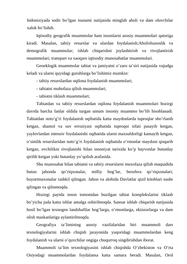 Indoniziyada sodir bo’lgan tsunami natijasida minglab aholi va dam oluvchilar
xalok bo’lishdi.
Iqtisodiy geografik muammolar ham insonlarni asosiy muammolari qatoriga
kiradi.  Masalan,  tabiiy  resurslar  va  ulardan  foydalanish;Aholishunoslik  va
demografik  muammolar;  ishlab  chiqarishni  joylashtirish  va  rivojlantirish
muammolari; transpart va xaoqaro iqtisodiy munosabatlar muammolari.
Geoeklogik muammolar tabiat va jamiyatni o’zaro ta’siri natijasida vujudga
keladi va ularni quyidagi guruhlarga bo’lishimiz mumkin:
- tabiiy resurslardan oqilona foydalanish muammolari;
- tabiatni muhofaza qilish muammolari;
- tabiatni tiklash muammolari;
Tabiatdan va tabiiy resurslardan oqilona foydalanish muammolari hozirgi
davrda barcha fanlar oldida turgan umum insoniy muammo bo’lib hisoblanadi.
Tabiatdan noto’g’ri foydalanish oqibatida katta maydonlarda tuproqlar sho’rlanib
ketgan,  shamol  va  suv  erroziyasi  oqibatida  tuproqni  sifati  pasayib  ketgan,
yaylovlardan intensiv foydalanishi oqibatida ularni maxsuldorligi kamayib ketgan,
o’simlik resurslaridan noto’g’ri foydalanish oqibatida o’rmonlar maydoni qisqarib
ketgan, ovchilikni rivojlanishi bilan insoniyat tarixida ko’p hayvonlar butunlay
qirilib ketgan yoki butunlay yo’qolish arafasida.
Shu munosabat bilan tabiatni va tabiiy resurslarni muxofaza qilish maqsadida
butun  jahonda  qo’riqxonalar,  milliy  bog’lar,  beosfera  qo’riqxonalari,
buyurtmaxonalar tashkil qilingan. Jahon va alohida Davlatlar qizil kitoblari nashr
qilingan va qilinmoqda.
Hozirgi  paytda  inson  tomonidan  buzilgan  tabiat  komplekslarini  tiklash
bo’yicha juda katta ishlar amalga oshirilmoqda. Sanoat ishlab chiqarish natijasida
hosil bo’lgan texnogen landshaftlar bog’larga, o’rmonlarga, ekinzorlarga va dam
olish maskanlariga aylantirilmoqda.
Geografiya  ta’limining  asosiy  vazifalaridan  biri  muammoli  dars
texnologiyalarini  ishlab  chiqish  jarayonida  yuqoridagi  muammolardan  keng
foydalanish va ularni o’quvchilar ongiga chuqurroq singdirishdan iborat.
Muammoli  ta’lim  texnologiyasini  ishlab  chiqishda  O’zbekiston  va  O’rta
Osiyodagi  muammolardan  foydalansa  katta  samara  beradi.  Masalan,  Orol

