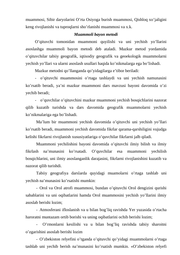 muammosi, Sibir daryolarini O’rta Osiyoga burish muammosi, Qishloq xo’jaligini
keng rivojlanishi va tuproqlarni sho’rlanishi muammosi va x.k.
Muammoli bayon metodi
O’qituvchi  tomonidan  muammoni  quyilishi  va  uni  yechish  yo’llarini
asoslashga  muammoli  bayon  metodi  deb  ataladi.  Mazkur  metod  yordamida
o’qituvchilar tabiiy geografik, iqtisodiy geografik va geoekologik muammolarni
yechish yo’llari va ularni asoslash usullari haqida ko’nikmalarga ega bo’lishadi.
Mazkur metodni qo’llanganda qo’yidagilarga e’tibor beriladi:
-
o’qituvchi  muammosini  o’rtaga  tashlaydi  va  uni  yechish  namunasini
ko’rsatib beradi, ya’ni mazkur muammoni dars mavzusi bayoni davomida o’zi
yechib beradi;
-
o’quvchilar o’qituvchini mazkur muammoni yechish bosqichlarini nazorat
qilib  kuzatib  turishda  va  dars  davomida  geografik  muammolarni  yechish
ko’nikmalariga ega bo’lishadi.
Ma’lum bir muammoni yechish davomida o’qituvchi uni yechish yo’llari
ko’rsatib beradi, muammoni yechish davomida fikrlar qarama-qarshiligini vujudga
kelishi fikrlarni rivojlanish xususiyatlariga o’quvchilar fikrlarni jalb qiladi.
Muammoni yechilishini bayoni davomida o’qituvchi ilmiy bilish va ilmiy
fikrlash  na’munasini  ko’rsatadi.  O’quvchilar  esa  muammoni  yechilish
bosqichlarini, uni ilmiy asoslanganlik darajasini, fikrlarni rivojlanishini kuzatib va
nazorat qilib turishdi.
Tabiiy  geografiya  darslarda  quyidagi  muamolarni  o’rtaga  tashlab  uni
yechish na’munasini ko’rsatishi mumkin:
- Orol va Orol atrofi muammosi, bundan o’qituvchi Orol dengizini qurishi
sabablarini va uni oqibatlarini hamda Orol muammosini yechish yo’llarini ilmiy
asoslab berishi lozim;
- Atmosferani ifloslanish va u bilan bog’liq ravishda Yer yuzasida o’rtacha
haroratni muntazam ortib borishi va uning oqibatlarini ochib berishi lozim;
-
O’rmonlarni  kesilishi  va  u  bilan  bog’liq  ravishda  tabiiy  sharoitni
o’zgarishini asoslab berishi lozim
- O’zbekiston relyefini o’tganda o’qituvchi qo’yidagi muammolarni o’rtaga
tashlab uni yechib berish na’munasini ko’rsatish mumkin. «O’zbekiston relyefi
