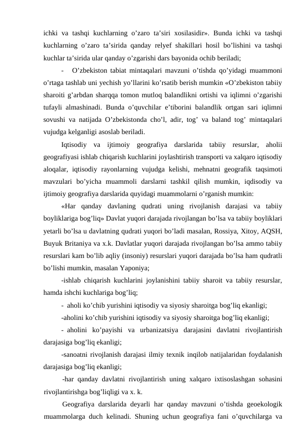 ichki  va tashqi  kuchlarning o’zaro ta’siri  xosilasidir».  Bunda ichki  va tashqi
kuchlarning o’zaro ta’sirida qanday relyef shakillari hosil bo’lishini va tashqi
kuchlar ta’sirida ular qanday o’zgarishi dars bayonida ochib beriladi;
-
O’zbekiston tabiat mintaqalari mavzuni o’tishda qo’yidagi muammoni
o’rtaga tashlab uni yechish yo’llarini ko’rsatib berish mumkin «O’zbekiston tabiiy
sharoiti g’arbdan sharqqa tomon mutloq balandlikni ortishi va iqlimni o’zgarishi
tufayli almashinadi. Bunda o’quvchilar e’tiborini balandlik ortgan sari iqlimni
sovushi va natijada O’zbekistonda cho’l, adir, tog’ va baland tog’ mintaqalari
vujudga kelganligi asoslab beriladi.
Iqtisodiy  va  ijtimoiy  geografiya  darslarida  tabiiy  resurslar,  aholii
geografiyasi ishlab chiqarish kuchlarini joylashtirish transporti va xalqaro iqtisodiy
aloqalar, iqtisodiy rayonlarning vujudga kelishi,  mehnatni  geografik taqsimoti
mavzulari  bo’yicha  muammoli  darslarni  tashkil  qilish  mumkin,  iqdisodiy  va
ijtimoiy geografiya darslarida quyidagi muammolarni o’rganish mumkin:
«Har  qanday  davlaning  qudrati  uning  rivojlanish  darajasi  va  tabiiy
boyliklariga bog’liq» Davlat yuqori darajada rivojlangan bo’lsa va tabiiy boyliklari
yetarli bo’lsa u davlatning qudrati yuqori bo’ladi masalan, Rossiya, Xitoy, AQSH,
Buyuk Britaniya va x.k. Davlatlar yuqori darajada rivojlangan bo’lsa ammo tabiiy
resurslari kam bo’lib aqliy (insoniy) resurslari yuqori darajada bo’lsa ham qudratli
bo’lishi mumkin, masalan Yaponiya;
-ishlab chiqarish kuchlarini joylanishini tabiiy sharoit va tabiiy resurslar,
hamda ishchi kuchlariga bog’liq;
- aholi ko’chib yurishini iqtisodiy va siyosiy sharoitga bog’liq ekanligi;
-aholini ko’chib yurishini iqtisodiy va siyosiy sharoitga bog’liq ekanligi;
- aholini  ko’payishi  va  urbanizatsiya  darajasini  davlatni  rivojlantirish
darajasiga bog’liq ekanligi;
-sanoatni rivojlanish darajasi ilmiy texnik inqilob natijalaridan foydalanish
darajasiga bog’liq ekanligi;
-har qanday davlatni rivojlantirish uning xalqaro ixtisoslashgan sohasini
rivojlantirishga bog’liqligi va x. k.
Geografiya darslarida deyarli har qanday mavzuni o’tishda geoekologik
muammolarga duch kelinadi. Shuning uchun geografiya fani o’quvchilarga va

