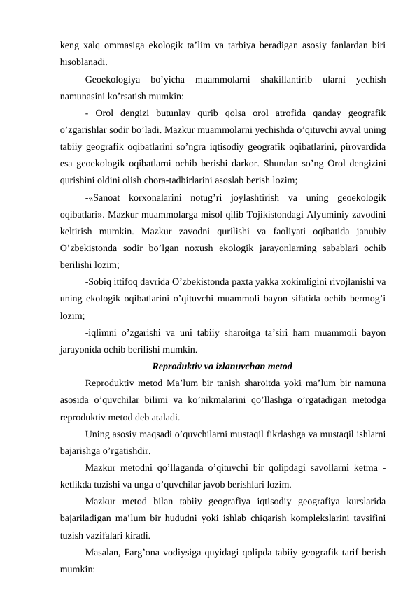 keng xalq ommasiga ekologik ta’lim va tarbiya beradigan asosiy fanlardan biri
hisoblanadi.
Geoekologiya  bo’yicha  muammolarni  shakillantirib  ularni  yechish
namunasini ko’rsatish mumkin:
- Orol  dengizi  butunlay  qurib  qolsa  orol  atrofida  qanday  geografik
o’zgarishlar sodir bo’ladi. Mazkur muammolarni yechishda o’qituvchi avval uning
tabiiy geografik oqibatlarini so’ngra iqtisodiy geografik oqibatlarini, pirovardida
esa geoekologik oqibatlarni ochib berishi darkor. Shundan so’ng Orol dengizini
qurishini oldini olish chora-tadbirlarini asoslab berish lozim;
-«Sanoat  korxonalarini  notug’ri  joylashtirish  va  uning  geoekologik
oqibatlari». Mazkur muammolarga misol qilib Tojikistondagi Alyuminiy zavodini
keltirish  mumkin.  Mazkur  zavodni  qurilishi  va  faoliyati  oqibatida  janubiy
O’zbekistonda  sodir  bo’lgan  noxush  ekologik  jarayonlarning  sabablari  ochib
berilishi lozim;
-Sobiq ittifoq davrida O’zbekistonda paxta yakka xokimligini rivojlanishi va
uning ekologik oqibatlarini o’qituvchi muammoli bayon sifatida ochib bermog’i
lozim;
-iqlimni o’zgarishi va uni tabiiy sharoitga ta’siri ham muammoli bayon
jarayonida ochib berilishi mumkin.
Reproduktiv va izlanuvchan metod
Reproduktiv metod Ma’lum bir tanish sharoitda yoki ma’lum bir namuna
asosida  o’quvchilar  bilimi va ko’nikmalarini  qo’llashga o’rgatadigan metodga
reproduktiv metod deb ataladi.
Uning asosiy maqsadi o’quvchilarni mustaqil fikrlashga va mustaqil ishlarni
bajarishga o’rgatishdir.
Mazkur metodni qo’llaganda o’qituvchi bir qolipdagi savollarni ketma -
ketlikda tuzishi va unga o’quvchilar javob berishlari lozim.
Mazkur  metod  bilan  tabiiy  geografiya  iqtisodiy  geografiya  kurslarida
bajariladigan ma’lum bir hududni yoki ishlab chiqarish komplekslarini tavsifini
tuzish vazifalari kiradi.
Masalan, Farg’ona vodiysiga quyidagi qolipda tabiiy geografik tarif berish
mumkin:
