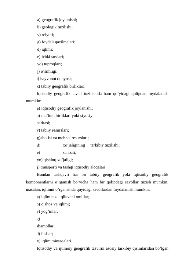 a) geografik joylanishi;
b) geologik tuzilishi;
v) relyefi;
g) foydali qazilmalari;
d) iqlimi;
e) ichki suvlari;
yo) tuproqlari;
j) o’simligi;
i) hayvonot dunyosi; 
k) tabiiy geografik birliklari.
Iqtisodiy geografik tavsif tuzilishida ham qo’yidagi qolipdan foydalanish
mumkin:
a) iqtisodiy geografik joylanishi;
b) ma’lum birliklari yoki siyosiy 
haritasi;
v) tabiiy resurslari;
g)aholisi va mehnat resurslari;
d)
xo’jaligining
tarkibiy tuzilishi;
e)
sanoati;
yo) qishloq xo’jaligi;
j) transporti va tashqi iqtisodiy aloqalari.
Bundan  tashqavri  har  bir  tabiiy  geografik  yoki  iqtisodiy  geografik
komponentlarni o’rganish bo’yicha ham bir qolipdagi savollar tuzish mumkin.
masalan, iqlimni o’rganishda quyidagi savollardan foydalanish mumkin:
a) iqlim hosil qiluvchi omillar;
b) qishoz va iqlimi;
v) yog’inlar;
g) 
shamollar; 
d) fasllar;
y) iqlim mintaqalari.
Iqtisodiy va ijtimoiy geografik tasvirni asosiy tarkibiy qisimlaridan bo’lgan
