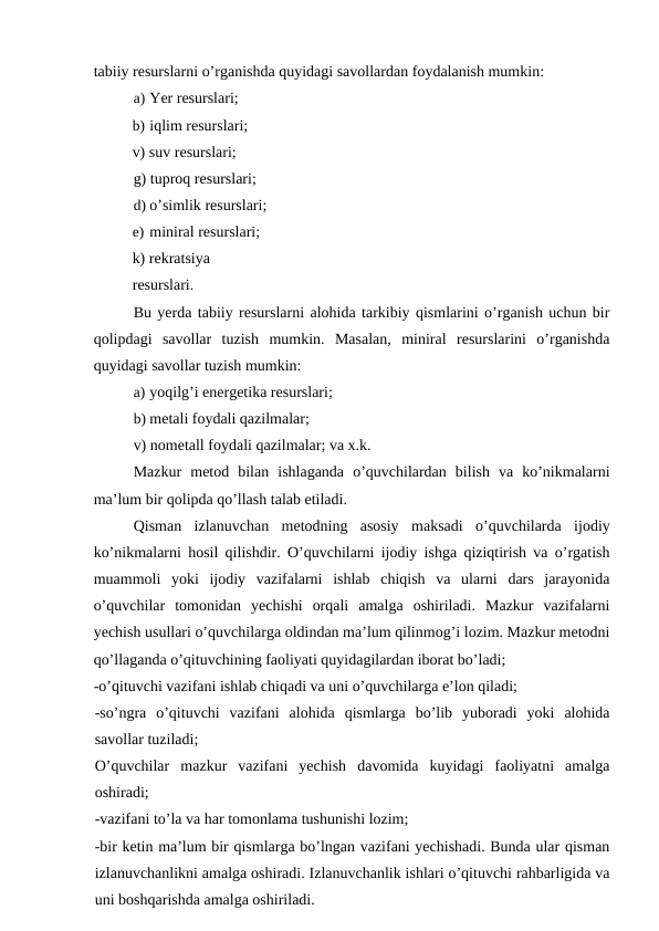 tabiiy resurslarni o’rganishda quyidagi savollardan foydalanish mumkin:
a) Yer resurslari;
b) iqlim resurslari; 
v) suv resurslari;
g) tuproq resurslari;
d) o’simlik resurslari;
e) miniral resurslari; 
k) rekratsiya 
resurslari.
Bu yerda tabiiy resurslarni alohida tarkibiy qismlarini o’rganish uchun bir
qolipdagi  savollar  tuzish  mumkin.  Masalan,  miniral  resurslarini  o’rganishda
quyidagi savollar tuzish mumkin:
a) yoqilg’i energetika resurslari;
b) metali foydali qazilmalar;
v) nometall foydali qazilmalar; va x.k.
Mazkur  metod  bilan  ishlaganda  o’quvchilardan  bilish  va  ko’nikmalarni
ma’lum bir qolipda qo’llash talab etiladi.
Qisman  izlanuvchan  metodning  asosiy  maksadi  o’quvchilarda  ijodiy
ko’nikmalarni hosil qilishdir. O’quvchilarni ijodiy ishga qiziqtirish va o’rgatish
muammoli  yoki  ijodiy  vazifalarni  ishlab  chiqish  va  ularni  dars  jarayonida
o’quvchilar  tomonidan  yechishi  orqali  amalga  oshiriladi.  Mazkur  vazifalarni
yechish usullari o’quvchilarga oldindan ma’lum qilinmog’i lozim. Mazkur metodni
qo’llaganda o’qituvchining faoliyati quyidagilardan iborat bo’ladi;
-o’qituvchi vazifani ishlab chiqadi va uni o’quvchilarga e’lon qiladi;
-so’ngra  o’qituvchi  vazifani  alohida  qismlarga  bo’lib  yuboradi  yoki  alohida
savollar tuziladi;
O’quvchilar  mazkur  vazifani  yechish  davomida  kuyidagi  faoliyatni  amalga
oshiradi;
-vazifani to’la va har tomonlama tushunishi lozim;
-bir ketin ma’lum bir qismlarga bo’lngan vazifani yechishadi. Bunda ular qisman
izlanuvchanlikni amalga oshiradi. Izlanuvchanlik ishlari o’qituvchi rahbarligida va
uni boshqarishda amalga oshiriladi.
