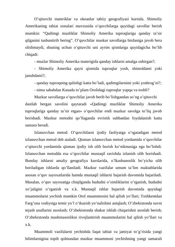 O’qituvchi  materiklar  va  okeanlar  tabiiy  geografiyasi  kursida.  Shimoliy
Amerikaning tabiat zonalari mavzusida o’quvchilarga quyidagi savollar berish
mumkin:  “Qadimgi  muzliklar  Shimoliy  Amerika  tuproqlariga  qanday  ta’sir
qilganini tushuntirib bering”. O’quvchilar maskur savollarga birdaniga javob bera
olishmaydi, shuning uchun o’qituvchi uni ayrim qismlarga quyidagicha bo’lib
chiqadi:
- muzlar Shimoliy Amerika materigida qanday ishlarni amalga oshirgan?;
- Shimoliy  Amerika  qaysi  qismida  tuproqlar  yosh,  shimoldami  yoki
janubdami?;
- qanday tuproqning qalinligi katta bo’ladi, qadimgilarnimi yoki yoshrog’ni?;
- nima sababdan Kanada to’plam Orolidagi tuproqlar yupqa va toshli?
Mazkur savollarga o’quvchilar javob berib bo’lishgandan so’ng o’qituvchi
dastlab  bergan  savolini  qaytaradi  «Qadimgi  muzliklar  Shimoliy  Amerika
tuproqlariga qanday ta’sir etgan» o’quvchilar endi mazkur savolga to’liq javob
berishadi.  Mazkur  metodni  qo’llaganda  evristik  suhbatdan  foydalanish  katta
samara beradi.
Izlanuvchan  metod.  O’quvchilarni  ijodiy  faoliyatga  o’rgatadigan  metod
izlanuvchan metod deb ataladi. Qisman izlanuvchan metod yordamida o’quvchilar
o’qituvchi yordamida qisman ijodiy ish olib borish ko’nikmasiga ega bo’lishdi.
Izlanuvchan metodda esa o’quvchilar mustaqil ravishda izlanish olib borishadi.
Bunday  ishlarni  amaliy  geografiya  kurslarida,  o’lkashunoslik  bo’yicha  olib
boriladigan  ishlarda  qo’llaniladi.  Mazkur  vazifalar  umum  ta’lim  maktablarida
asosan o’quv sayoxatlarida hamda mustaqil ishlarni bajarish davomida bajariladi.
Masalan, o’quv sayoxatiga chiqilganda hududni o’simliklarini o’rganish, hududni
xo’jaligini  o’rganish  va  x.k.  Mustaqil  ishlar  bajarish  davomida  quyidagi
muammolarni yechish mumkin Orol muammosini hal qilish yo’llari; Toshkentdan
Farg’ona vodiysiga temir yo’l o’tkazish yo’nalishini aniqlash; O’zbekistonda suvni
tejash usullarini asoslash; O’zbekistonda shakar ishlab chiqarishni asoslab berish;
O’zbekistonda mashinasoslikni rivojlantirish muammolarini hal qilish yo’llari va
x.k.
Muammoli vazifalarni yechishda faqat tabiat va jamiyat to’g’risida yangi
bilimlarnigina topib qolmasdan mazkur muammoni yechishning yangi samarali
