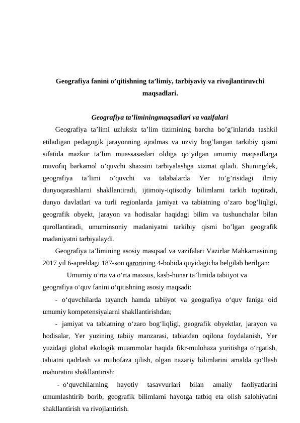 Geografiya fanini o’qitishning ta’limiy, tarbiyaviy va rivojlantiruvchi
maqsadlari.
Geografiya ta’liminingmaqsadlari va vazifalari
Geografiya ta’limi uzluksiz ta’lim tizimining barcha bo’g’inlarida tashkil
etiladigan pedagogik jarayonning ajralmas va uzviy bog’langan tarkibiy qismi
sifatida mazkur ta’lim muassasaslari oldiga qo’yilgan umumiy maqsadlarga
muvofiq barkamol o’quvchi shaxsini tarbiyalashga xizmat qiladi.  Shuningdek,
geografiya 
ta’limi 
o’quvchi 
va 
talabalarda 
Yer 
to’g’risidagi 
ilmiy
dunyoqarashlarni shakllantiradi,  ijtimoiy-iqtisodiy bilimlarni tarkib toptiradi,
dunyo davlatlari va turli regionlarda jamiyat va tabiatning o’zaro bog’liqligi,
geografik obyekt,  jarayon va hodisalar haqidagi bilim va tushunchalar bilan
qurollantiradi,  umuminsoniy madaniyatni tarkibiy qismi bo’lgan geografik
madaniyatni tarbiyalaydi.
Geografiya ta’limining asosiy masqsad va vazifalari Vazirlar Mahkamasining
2017 yil 6-apreldagi 187-son qarorining 4-bobida quyidagicha belgilab berilgan:
Umumiy o‘rta va o‘rta maxsus, kasb-hunar ta’limida tabiiyot va 
geografiya o‘quv fanini o‘qitishning asosiy maqsadi:
- o‘quvchilarda  tayanch  hamda  tabiiyot  va  geografiya  o‘quv  faniga  oid
umumiy kompetensiyalarni shakllantirishdan;
- jamiyat va tabiatning o‘zaro bog‘liqligi, geografik obyektlar, jarayon va
hodisalar,  Yer  yuzining  tabiiy  manzarasi,  tabiatdan  oqilona  foydalanish,  Yer
yuzidagi global ekologik muammolar haqida fikr-mulohaza yuritishga o‘rgatish,
tabiatni qadrlash va muhofaza qilish, olgan nazariy bilimlarini amalda qo‘llash
mahoratini shakllantirish;
- o‘quvchilarning  hayotiy  tasavvurlari  bilan  amaliy  faoliyatlarini
umumlashtirib borib, geografik bilimlarni hayotga tatbiq eta olish salohiyatini
shakllantirish va rivojlantirish.

