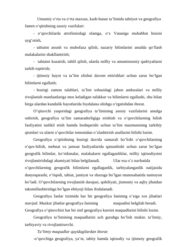 Umumiy o‘rta va o‘rta maxsus, kasb-hunar ta’limida tabiiyot va geografiya 
famrn o‘qitishning asosiy vazifalari:
- o‘quvchilarda  atrofimizdagi  olamga,  o‘z  Vataniga  muhabbat  hissini
uyg‘otish,
- tabiatni asrash va muhofaza qilish, nazariy bilimlarini  amalda qo‘llash
malakalarini shakllantirish;
- tabiatni kuzatish, tahlil qilish, ularda milliy va umuminsoniy qadriyatlarni
tarkib toptirish;
- ijtimoiy hayot va ta’lim olishni davom ettirishlari uchun zarur bo‘lgan
bilimlarni egallash;
- hozirgi  zamon  talablari,  ta’lim  sohasidagi  jahon  andozalari  va  milliy
rivojlanish manfaatlariga mos keladigan tafakkur va bilimlarni egallashi, shu bilan
birga ulardan kundalik hayotlarida foydalana olishga o‘rgatishdan iborat.
O’qituvchi  yuqoridagi  geografiya  ta’limining  asosiy  vazifalarini  amalga
oshirish,  geografiya  ta’lim  samaradorligiga  erishish  va  o’quvchilarning  bilish
faoliyatini tashkil etish hamda boshqarishi uchun ta’lim mazmunining tarkibiy
qismlari va ularni o’quvchilar tomonidan o’zlashtirish usullarini bilishi lozim.
Geografiya  o’qitishning  hozirgi  davrda  samarali  bo’lishi  o’quvchilarning
o’quv-bilish, mehnat va jamoat faoliyatlarida qatnashishi  uchun zarur bo’lgan
geografik bilimlar, ko’nikmalar, malakalarni egallaganliklar, milliy iqtisodiyotni
rivojlantirishdagi ahamiyati bilan belgilanadi.
Ular esa o’z navbatida
o’quvchilarning  geografik  bilimlarni  egallaganlik,  tarbiyalanganlik  natijasida
dunyoqarashi, e’tiqodi, tabiat, jamiyat va shaxsga bo’lgan munosabatida namoyon
bo’ladi. O’quvchilarning rivojlanish darajasi, qobiliyati, jismoniy va aqliy jihatdan
takomillashtirishga bo’lgan ehtiyoji bilan ifodalanadi.
Geografiya fanlar tizimida har bir geografiya fanining o’ziga xos jihatlari
mavjud. Mazkur jihatlar geografiya fanining
maqsadini belgilab beradi.
Geografiya o’qituvchisi har bir sinf geografiya kursini maqsadlarini bilishi lozim.
Geografiya ta’limining maqsadlarini uch guruhga bo’lish mukin: ta’limiy,
tarbiyaviy va rivojlantiruvchi.
Ta’limiy maqsadlar quyidagilardan iborat:
-o’quvchiga geografiya, ya’ni, tabiiy hamda iqtisodiy va ijtimoiy geografik
