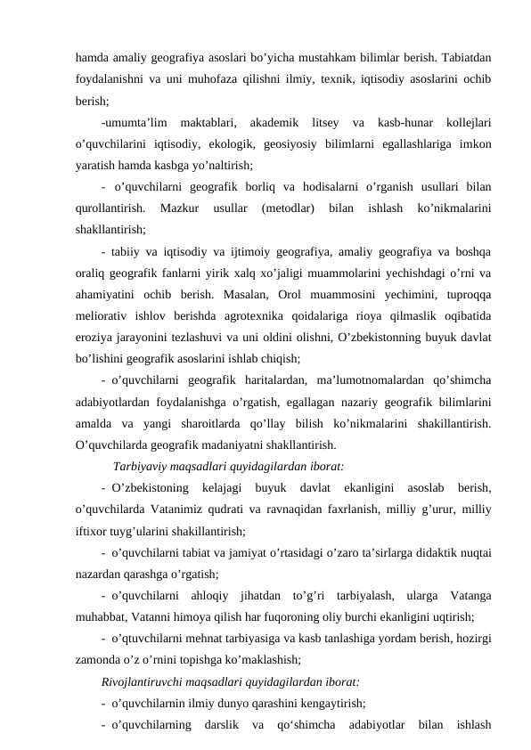 hamda amaliy geografiya asoslari bo’yicha mustahkam bilimlar berish. Tabiatdan
foydalanishni va uni muhofaza qilishni ilmiy, texnik, iqtisodiy asoslarini ochib
berish;
-umumta’lim  maktablari,  akademik  litsey  va  kasb-hunar  kollejlari
o’quvchilarini  iqtisodiy,  ekologik,  geosiyosiy  bilimlarni  egallashlariga  imkon
yaratish hamda kasbga yo’naltirish;
- o’quvchilarni  geografik  borliq  va  hodisalarni  o’rganish  usullari  bilan
qurollantirish.  Mazkur  usullar  (metodlar)  bilan  ishlash  ko’nikmalarini
shakllantirish;
- tabiiy va iqtisodiy va ijtimoiy geografiya, amaliy geografiya va boshqa
oraliq geografik fanlarni yirik xalq xo’jaligi muammolarini yechishdagi o’rni va
ahamiyatini  ochib  berish.  Masalan,  Orol  muammosini  yechimini,  tuproqqa
meliorativ  ishlov  berishda  agrotexnika  qoidalariga  rioya  qilmaslik  oqibatida
eroziya jarayonini tezlashuvi va uni oldini olishni, O’zbekistonning buyuk davlat
bo’lishini geografik asoslarini ishlab chiqish;
- o’quvchilarni  geografik  haritalardan,  ma’lumotnomalardan  qo’shimcha
adabiyotlardan foydalanishga o’rgatish, egallagan nazariy geografik bilimlarini
amalda  va  yangi  sharoitlarda  qo’llay  bilish  ko’nikmalarini  shakillantirish.
O’quvchilarda geografik madaniyatni shakllantirish.
Tarbiyaviy maqsadlari quyidagilardan iborat:
- O’zbekistoning 
kelajagi 
buyuk 
davlat 
ekanligini 
asoslab 
berish,
o’quvchilarda Vatanimiz qudrati va ravnaqidan faxrlanish,  milliy g’urur,  milliy
iftixor tuyg’ularini shakillantirish;
- o’quvchilarni tabiat va jamiyat o’rtasidagi o’zaro ta’sirlarga didaktik nuqtai
nazardan qarashga o’rgatish;
- o’quvchilarni ahloqiy jihatdan to’g’ri tarbiyalash,  ularga Vatanga
muhabbat, Vatanni himoya qilish har fuqoroning oliy burchi ekanligini uqtirish;
- o’qtuvchilarni mehnat tarbiyasiga va kasb tanlashiga yordam berish, hozirgi
zamonda o’z o’rnini topishga ko’maklashish;
Rivojlantiruvchi maqsadlari quyidagilardan iborat:
- o’quvchilarnin ilmiy dunyo qarashini kengaytirish;
- o’quvchilarning  darslik  va  qo‘shimcha  adabiyotlar  bilan  ishlash
