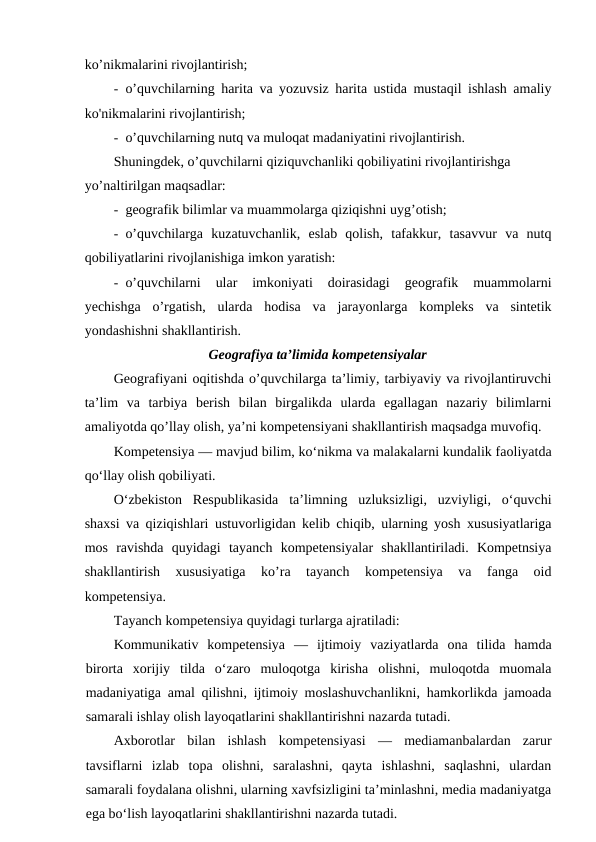 ko’nikmalarini rivojlantirish;
- o’quvchilarning harita va yozuvsiz harita ustida mustaqil ishlash amaliy
ko'nikmalarini rivojlantirish;
- o’quvchilarning nutq va muloqat madaniyatini rivojlantirish.
Shuningdek, o’quvchilarni qiziquvchanliki qobiliyatini rivojlantirishga
yo’naltirilgan maqsadlar:
- geografik bilimlar va muammolarga qiziqishni uyg’otish;
- o’quvchilarga  kuzatuvchanlik,  eslab  qolish,  tafakkur,  tasavvur  va  nutq
qobiliyatlarini rivojlanishiga imkon yaratish:
- o’quvchilarni  ular  imkoniyati  doirasidagi  geografik  muammolarni
yechishga  o’rgatish,  ularda  hodisa  va  jarayonlarga  kompleks  va  sintetik
yondashishni shakllantirish.
Geografiya ta’limida kompetensiyalar
Geografiyani oqitishda o’quvchilarga ta’limiy, tarbiyaviy va rivojlantiruvchi
ta’lim  va  tarbiya  berish  bilan  birgalikda  ularda  egallagan  nazariy  bilimlarni
amaliyotda qo’llay olish, ya’ni kompetensiyani shakllantirish maqsadga muvofiq.
Kompetensiya — mavjud bilim, ko‘nikma va malakalarni kundalik faoliyatda
qo‘llay olish qobiliyati.
O‘zbekiston  Respublikasida  ta’limning  uzluksizligi,  uzviyligi,  o‘quvchi
shaxsi va qiziqishlari ustuvorligidan kelib chiqib, ularning yosh xususiyatlariga
mos  ravishda  quyidagi  tayanch  kompetensiyalar  shakllantiriladi.  Kompetnsiya
shakllantirish  xususiyatiga  ko’ra  tayanch  kompetensiya  va  fanga  oid
kompetensiya.
Tayanch kompetensiya quyidagi turlarga ajratiladi:
Kommunikativ  kompetensiya  —  ijtimoiy  vaziyatlarda  ona  tilida  hamda
birorta  xorijiy  tilda  o‘zaro  muloqotga  kirisha  olishni,  muloqotda  muomala
madaniyatiga amal qilishni, ijtimoiy moslashuvchanlikni, hamkorlikda jamoada
samarali ishlay olish layoqatlarini shakllantirishni nazarda tutadi.
Axborotlar  bilan  ishlash  kompetensiyasi  —  mediamanbalardan  zarur
tavsiflarni  izlab  topa  olishni,  saralashni,  qayta  ishlashni,  saqlashni,  ulardan
samarali foydalana olishni, ularning xavfsizligini ta’minlashni, media madaniyatga
ega bo‘lish layoqatlarini shakllantirishni nazarda tutadi.
