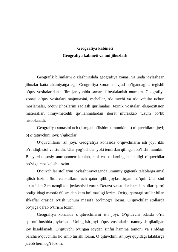 Geografiya kabineti
Geografiya kabineti va uni jihozlash
Geografik bilimlarni o’zlashtirishda geografiya xonasi va unda joylashgan
jihozlar katta ahamiyatga ega. Geografiya xonasi mavjud bo’lgandagina tegishli
o’quv vositalaridan ta’lim jarayonida samarali foydalanish mumkin. Geografiya
xonasi o’quv vositalari majmuasini, mebellar, o’qituvchi va o’quvchilar uchun
moslamalar, o’quv jihozlarini saqlash qurilmalari, texnik vositalar, ekspozittsion
materiallar,  ilmiy-metodik  qo’llanmalardan  iborat  murakkab  tuzum  bo’lib
hisoblanadi.
Geografiya xonasini uch qismga bo’lishimiz mumkin: a) o’quvchilarni joyi;
b) o’qituvchini joyi; v)jihozlar.
O’quvchilarni ish joyi. Geografiya xonasida o’quvchilarni ish joyi ikki
o’rindiqli stol va stuldir. Ular yog’ochdan yoki temirdan qilingan bo’lishi mumkin.
Bu yerda asosiy antropometrik talab, stol va stullarning balandligi o’quvchilar
bo’yiga mos kelishi lozim.
O’quvchilar stollarini joylashtirayotganda umumiy gigienik talablarga amal
qilish lozim. Stol va stullarni uch qator qilib joylashtirgan ma’qul. Ular sinf
taxtasidan 2 m uzoqlikda joylashishi zarur. Deraza va stollar hamda stullar qatori
oralig’idagi masofa 60 sm dan kam bo’lmasligi lozim. Oxirgi qatoragi stullar bilan
shkaflar  orasida  o’tish  uchum  masofa bo’lmog’i  lozim. O’quvchilar  stollarda
bo’yiga qarab o’tirishi lozim.
Geografiya  xonasida  o’qituvchilarni  ish  joyi.  O’qituvchi  odatda  o’rta
qatorni boshida joylashadi. Uning ish joyi o’quv vositalarini namoyish qiladigan
joy hisoblanadi. O’qituvchi o’tirgan joydan sinfni hamma tomoni va sinfdagi
barcha o’quvchilar ko’rinib turishi lozim. O’qituvchini ish joyi quyidagi talablarga
javob bermog’i lozim:
