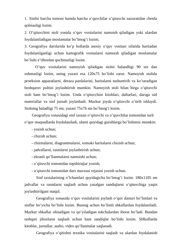 1. Sinfni barcha tomoni hamda barcha o’quvchilar o’qituvchi nazoratidan chetda
qolmasligi lozim.
2. O’qituvchini stoli yonida o’quv vositalarini namoish qiladigan yoki ulardan
foydalaniladigan moslamalar bo’lmog’i lozim;
3. Geografiya darslarida ko’p hollarda asosiy o’quv vositasi sifatida haritadan
foydalanilganligi  uchun  kartografik  vositalarni  namoish  qiladigan  moslamalar
bo’lishi e’tibordan qochmasligi lozim.
O’quv  vositalarini  namoyish  qiladigan  stolni  balandligi  90  sm  dan
oshmasligi  lozim,  uning  yuzasi  esa  120x75  bo’lishi  zarur.  Namoyish  stolida
proeksion apparatlarni, deraza pardalarini, haritalarni tushuntirib va ko’taradigan
boshqaruv pultini joylashtirish mumkin. Namoyish stoli bilan birga o’qituvchi
stoli ham bo’lmog’i lozim. Unda o’qituvchini kitoblari, daftarlari, darsga oid
materiallar va sinf jurnali joylashadi. Mazkur joyda o’qituvchi o’tirib ishlaydi.
Stolning baladligi 75 sm, yuzasi 75x76 sm bo’lmog’i lozim.
Geografiya xonasidagi sinf taxtasi o’qituvchi va o’quvchilar tomonidan turli 
o’quv maqsadlarda foydalaniladi, ularni quyidagi guruhlarga bo’lishimiz mumkin:
- yozish uchun;
- chizish uchun;
- chizmalarni, diagrammalarni, xomaki haritalarni chizish uchun;
- jadvallarni, rasmlarni joylashtirish uchun;
- ekranli qo’llanmalarni namoishi uchun;
- o’qituvchi tomonidan topshiriqlar yozish;
- o’qituvchi tomonidan dars mavzusi rejasini yozish uchun.
Sinf taxtalarining o’lchamlari quyidagicha bo’lmog’i lozim: 180x1105 sm
jadvallar  va rasmlarni  saqlash  uchun yasalgan  sandiqlarni  o’qituvchiga  yaqin
joylashtirilgani maqul.
Geografiya xonasida o’quv vositalarini joylash o’quv dasturi bo’limlari va
sinflar bo’yicha bo’lishi lozim. Buning uchun bo’limli shkaflardan foydalaniladi.
Mazkur shkaflar olinadigan va qo’yiladigan tokchalardan iborat bo’ladi. Bundan
tashqari  jihozlarni  saqlash  uchun  ham  sandiqlar  bo’lishi  lozim.  SHkaflarda
kitoblar, jurnallar, audio, video qo’llanmalar saqlanadi.
Geografiya o’qitishni texnika vositalarini saqlash va ulardan foydalanish
