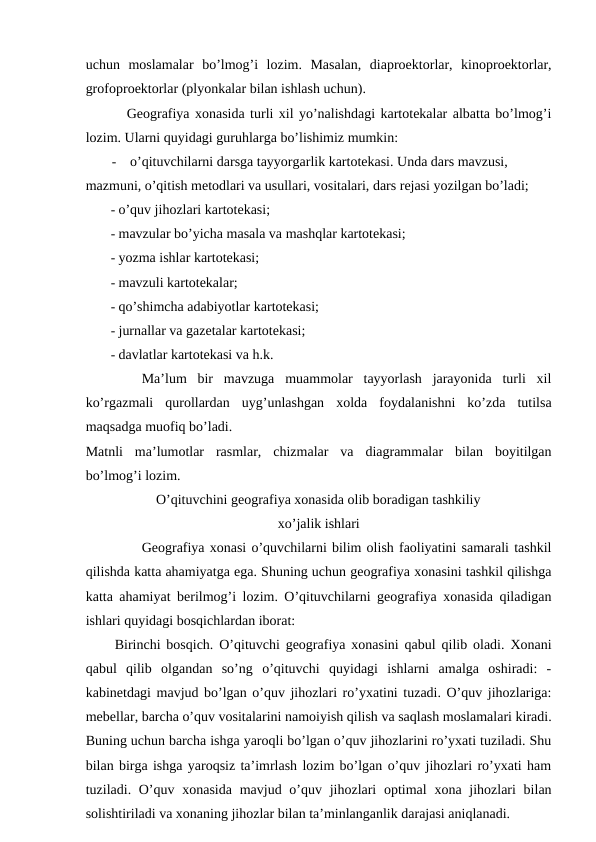 uchun  moslamalar  bo’lmog’i  lozim.  Masalan,  diaproektorlar,  kinoproektorlar,
grofoproektorlar (plyonkalar bilan ishlash uchun).
Geografiya xonasida turli xil yo’nalishdagi kartotekalar albatta bo’lmog’i
lozim. Ularni quyidagi guruhlarga bo’lishimiz mumkin:
-
o’qituvchilarni darsga tayyorgarlik kartotekasi. Unda dars mavzusi, 
mazmuni, o’qitish metodlari va usullari, vositalari, dars rejasi yozilgan bo’ladi;
- o’quv jihozlari kartotekasi;
- mavzular bo’yicha masala va mashqlar kartotekasi;
- yozma ishlar kartotekasi;
- mavzuli kartotekalar;
- qo’shimcha adabiyotlar kartotekasi;
- jurnallar va gazetalar kartotekasi;
- davlatlar kartotekasi va h.k.
Ma’lum  bir  mavzuga  muammolar  tayyorlash  jarayonida  turli  xil
ko’rgazmali  qurollardan  uyg’unlashgan  xolda  foydalanishni  ko’zda  tutilsa
maqsadga muofiq bo’ladi.
Matnli  ma’lumotlar  rasmlar,  chizmalar  va  diagrammalar  bilan  boyitilgan
bo’lmog’i lozim.
O’qituvchini geografiya xonasida olib boradigan tashkiliy
xo’jalik ishlari
Geografiya xonasi o’quvchilarni bilim olish faoliyatini samarali tashkil
qilishda katta ahamiyatga ega. Shuning uchun geografiya xonasini tashkil qilishga
katta ahamiyat berilmog’i lozim. O’qituvchilarni geografiya xonasida qiladigan
ishlari quyidagi bosqichlardan iborat:
Birinchi bosqich. O’qituvchi geografiya xonasini qabul qilib oladi. Xonani
qabul  qilib  olgandan  so’ng  o’qituvchi  quyidagi  ishlarni  amalga  oshiradi:  -
kabinetdagi mavjud bo’lgan o’quv jihozlari ro’yxatini tuzadi. O’quv jihozlariga:
mebellar, barcha o’quv vositalarini namoiyish qilish va saqlash moslamalari kiradi.
Buning uchun barcha ishga yaroqli bo’lgan o’quv jihozlarini ro’yxati tuziladi. Shu
bilan birga ishga yaroqsiz ta’imrlash lozim bo’lgan o’quv jihozlari ro’yxati ham
tuziladi. O’quv xonasida  mavjud o’quv jihozlari  optimal  xona jihozlari  bilan
solishtiriladi va xonaning jihozlar bilan ta’minlanganlik darajasi aniqlanadi.
