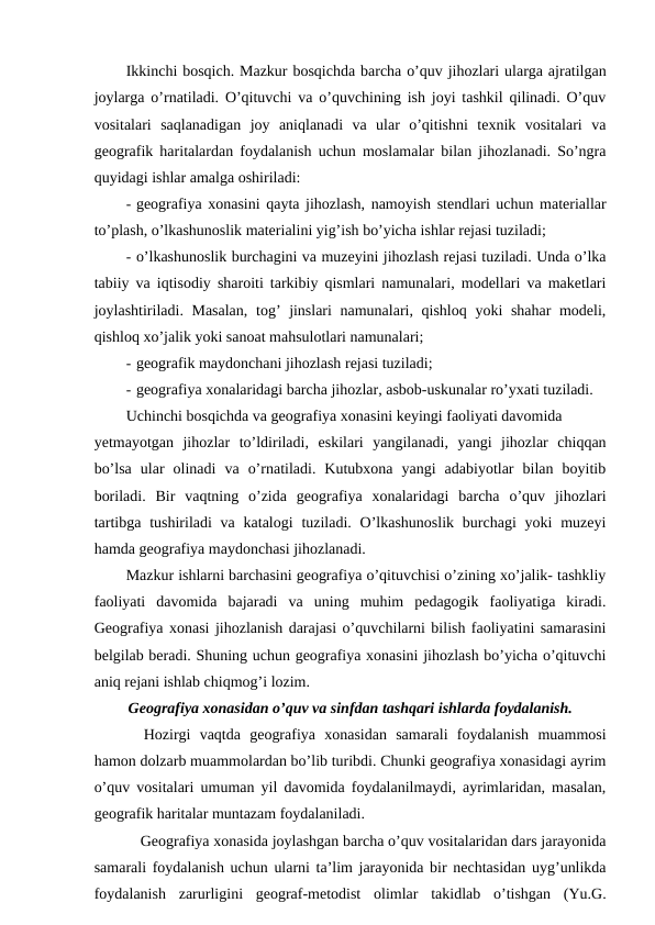 Ikkinchi bosqich. Mazkur bosqichda barcha o’quv jihozlari ularga ajratilgan
joylarga o’rnatiladi. O’qituvchi va o’quvchining ish joyi tashkil qilinadi. O’quv
vositalari  saqlanadigan  joy  aniqlanadi  va  ular  o’qitishni  texnik  vositalari  va
geografik haritalardan foydalanish uchun moslamalar bilan jihozlanadi. So’ngra
quyidagi ishlar amalga oshiriladi:
- geografiya xonasini qayta jihozlash, namoyish stendlari uchun materiallar
to’plash, o’lkashunoslik materialini yig’ish bo’yicha ishlar rejasi tuziladi;
- o’lkashunoslik burchagini va muzeyini jihozlash rejasi tuziladi. Unda o’lka
tabiiy va iqtisodiy sharoiti tarkibiy qismlari namunalari, modellari va maketlari
joylashtiriladi. Masalan,  tog’ jinslari  namunalari, qishloq yoki shahar modeli,
qishloq xo’jalik yoki sanoat mahsulotlari namunalari;
- geografik maydonchani jihozlash rejasi tuziladi;
- geografiya xonalaridagi barcha jihozlar, asbob-uskunalar ro’yxati tuziladi.
Uchinchi bosqichda va geografiya xonasini keyingi faoliyati davomida
yetmayotgan  jihozlar  to’ldiriladi,  eskilari  yangilanadi,  yangi  jihozlar  chiqqan
bo’lsa  ular  olinadi  va  o’rnatiladi.  Kutubxona  yangi  adabiyotlar  bilan  boyitib
boriladi.  Bir  vaqtning  o’zida  geografiya  xonalaridagi  barcha  o’quv  jihozlari
tartibga tushiriladi  va katalogi  tuziladi.  O’lkashunoslik  burchagi  yoki  muzeyi
hamda geografiya maydonchasi jihozlanadi.
Mazkur ishlarni barchasini geografiya o’qituvchisi o’zining xo’jalik- tashkliy
faoliyati  davomida  bajaradi  va  uning  muhim  pedagogik  faoliyatiga  kiradi.
Geografiya xonasi jihozlanish darajasi o’quvchilarni bilish faoliyatini samarasini
belgilab beradi. Shuning uchun geografiya xonasini jihozlash bo’yicha o’qituvchi
aniq rejani ishlab chiqmog’i lozim.
Geografiya xonasidan o’quv va sinfdan tashqari ishlarda foydalanish.
Hozirgi  vaqtda  geografiya  xonasidan  samarali  foydalanish  muammosi
hamon dolzarb muammolardan bo’lib turibdi. Chunki geografiya xonasidagi ayrim
o’quv vositalari umuman yil davomida foydalanilmaydi, ayrimlaridan, masalan,
geografik haritalar muntazam foydalaniladi.
Geografiya xonasida joylashgan barcha o’quv vositalaridan dars jarayonida
samarali foydalanish uchun ularni ta’lim jarayonida bir nechtasidan uyg’unlikda
foydalanish  zarurligini  geograf-metodist  olimlar  takidlab  o’tishgan  (Yu.G.

