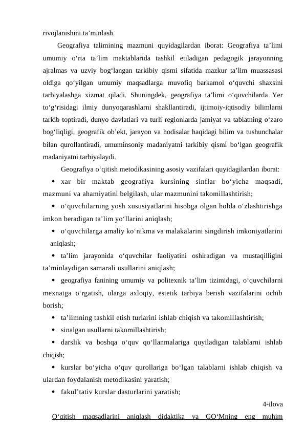 rivojlanishini ta’minlash. 
Geografiya  talimining  mazmuni  quyidagilardan  iborat:  Geografiya  ta’limi
umumiy  o‘rta  ta’lim  maktablarida  tashkil  etiladigan  pedagogik  jarayonning
ajralmas va uzviy bog‘langan tarkibiy qismi sifatida mazkur ta’lim muassasasi
oldiga  qo‘yilgan  umumiy  maqsadlarga  muvofiq  barkamol  o‘quvchi  shaxsini
tarbiyalashga  xizmat  qiladi.  Shuningdek,  geografiya ta’limi  o‘quvchilarda  Yer
to‘g‘risidagi  ilmiy  dunyoqarashlarni  shakllantiradi,  ijtimoiy-iqtisodiy  bilimlarni
tarkib toptiradi, dunyo davlatlari va turli regionlarda jamiyat va tabiatning o‘zaro
bog‘liqligi, geografik ob’ekt, jarayon va hodisalar haqidagi bilim va tushunchalar
bilan qurollantiradi, umuminsoniy madaniyatni tarkibiy qismi bo‘lgan geografik
madaniyatni tarbiyalaydi.
Geografiya o‘qitish metodikasining asosiy vazifalari quyidagilardan iborat:

xar  bir  maktab  geografiya  kursining  sinflar  bo‘yicha  maqsadi,
mazmuni va ahamiyatini belgilash, ular mazmunini takomillashtirish;

o‘quvchilarning yosh xususiyatlarini hisobga olgan holda o‘zlashtirishga
imkon beradigan ta’lim yo‘llarini aniqlash;

o‘quvchilarga amaliy ko‘nikma va malakalarini singdirish imkoniyatlarini
aniqlash;

ta’lim  jarayonida  o‘quvchilar  faoliyatini  oshiradigan  va  mustaqilligini
ta’minlaydigan samarali usullarini aniqlash;

geografiya fanining umumiy va politexnik ta’lim tizimidagi,  o‘quvchilarni
mexnatga  o‘rgatish,  ularga  axloqiy,  estetik  tarbiya  berish  vazifalarini  ochib
borish;

ta’limning tashkil etish turlarini ishlab chiqish va takomillashtirish;

sinalgan usullarni takomillashtirish;

darslik  va  boshqa  o‘quv  qo‘llanmalariga  quyiladigan  talablarni  ishlab
chiqish;

kurslar bo‘yicha o‘quv qurollariga bo‘lgan talablarni ishlab chiqish va
ulardan foydalanish metodikasini yaratish;

fakul’tativ kurslar dasturlarini yaratish;
4-ilova
O‘qitish  maqsadlarini  aniqlash  didaktika  va  GO‘Mning  eng  muhim

