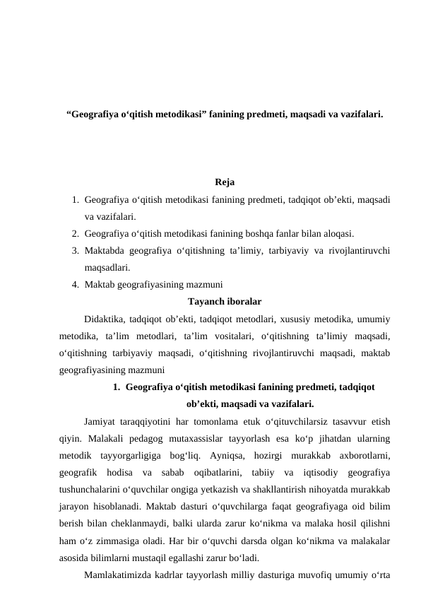 “Geografiya o‘qitish metodikasi” fanining predmeti, maqsadi va vazifalari.
Reja
1. Geografiya o‘qitish metodikasi fanining predmeti, tadqiqot ob’ekti, maqsadi
va vazifalari.
2. Geografiya o‘qitish metodikasi fanining boshqa fanlar bilan aloqasi.
3. Maktabda geografiya o‘qitishning ta’limiy, tarbiyaviy va rivojlantiruvchi
maqsadlari.
4. Maktab geografiyasining mazmuni
Tayanch iboralar
Didaktika, tadqiqot ob’ekti, tadqiqot metodlari, xususiy metodika, umumiy
metodika,  ta’lim  metodlari,  ta’lim  vositalari,  o‘qitishning  ta’limiy  maqsadi,
o‘qitishning  tarbiyaviy  maqsadi,  o‘qitishning  rivojlantiruvchi  maqsadi,  maktab
geografiyasining mazmuni
1. Geografiya o‘qitish metodikasi fanining predmeti, tadqiqot
ob’ekti, maqsadi va vazifalari.
Jamiyat taraqqiyotini har tomonlama etuk o‘qituvchilarsiz tasavvur etish
qiyin.  Malakali  pedagog  mutaxassislar  tayyorlash  esa  ko‘p  jihatdan  ularning
metodik  tayyorgarligiga  bog‘liq.  Ayniqsa,  hozirgi  murakkab  axborotlarni,
geografik  hodisa  va  sabab  oqibatlarini,  tabiiy  va  iqtisodiy  geografiya
tushunchalarini o‘quvchilar ongiga yetkazish va shakllantirish nihoyatda murakkab
jarayon hisoblanadi. Maktab dasturi o‘quvchilarga faqat geografiyaga oid bilim
berish bilan cheklanmaydi, balki ularda zarur ko‘nikma va malaka hosil qilishni
ham o‘z zimmasiga oladi. Har bir o‘quvchi darsda olgan ko‘nikma va malakalar
asosida bilimlarni mustaqil egallashi zarur bo‘ladi.
Mamlakatimizda kadrlar tayyorlash milliy dasturiga muvofiq umumiy o‘rta

