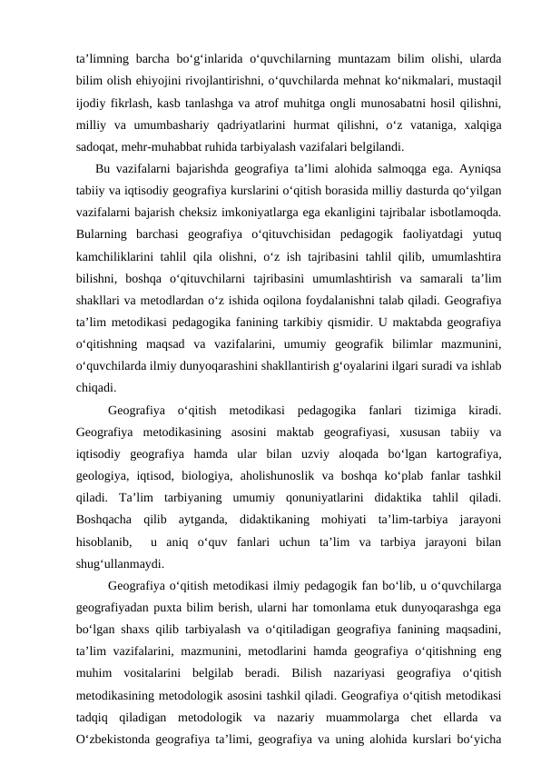 ta’limning barcha bo‘g‘inlarida o‘quvchilarning muntazam  bilim olishi, ularda
bilim olish ehiyojini rivojlantirishni, o‘quvchilarda mehnat ko‘nikmalari, mustaqil
ijodiy fikrlash, kasb tanlashga va atrof muhitga ongli munosabatni hosil qilishni,
milliy  va  umumbashariy  qadriyatlarini  hurmat  qilishni,  o‘z  vataniga,  xalqiga
sadoqat, mehr-muhabbat ruhida tarbiyalash vazifalari belgilandi.
   Bu vazifalarni bajarishda geografiya ta’limi alohida salmoqga ega. Ayniqsa
tabiiy va iqtisodiy geografiya kurslarini o‘qitish borasida milliy dasturda qo‘yilgan
vazifalarni bajarish cheksiz imkoniyatlarga ega ekanligini tajribalar isbotlamoqda.
Bularning  barchasi  geografiya  o‘qituvchisidan  pedagogik  faoliyatdagi  yutuq
kamchiliklarini tahlil qila olishni, o‘z ish tajribasini tahlil qilib, umumlashtira
bilishni,  boshqa  o‘qituvchilarni  tajribasini  umumlashtirish  va  samarali  ta’lim
shakllari va metodlardan o‘z ishida oqilona foydalanishni talab qiladi. Geografiya
ta’lim metodikasi pedagogika fanining tarkibiy qismidir. U maktabda geografiya
o‘qitishning  maqsad  va  vazifalarini,  umumiy  geografik  bilimlar  mazmunini,
o‘quvchilarda ilmiy dunyoqarashini shakllantirish g‘oyalarini ilgari suradi va ishlab
chiqadi.
Geografiya  o‘qitish  metodikasi  pedagogika  fanlari  tizimiga  kiradi.
Geografiya  metodikasining  asosini  maktab  geografiyasi,  xususan  tabiiy  va
iqtisodiy  geografiya  hamda  ular  bilan  uzviy  aloqada  bo‘lgan  kartografiya,
geologiya,  iqtisod,  biologiya,  aholishunoslik  va  boshqa  ko‘plab  fanlar  tashkil
qiladi.  Ta’lim  tarbiyaning  umumiy  qonuniyatlarini  didaktika  tahlil  qiladi.
Boshqacha  qilib  aytganda,  didaktikaning  mohiyati  ta’lim-tarbiya  jarayoni
hisoblanib,   u  aniq  o‘quv  fanlari  uchun  ta’lim  va  tarbiya  jarayoni  bilan
shug‘ullanmaydi.
Geografiya o‘qitish metodikasi ilmiy pedagogik fan bo‘lib, u o‘quvchilarga
geografiyadan puxta bilim berish, ularni har tomonlama etuk dunyoqarashga ega
bo‘lgan shaxs qilib tarbiyalash va o‘qitiladigan geografiya fanining maqsadini,
ta’lim vazifalarini, mazmunini, metodlarini hamda geografiya o‘qitishning eng
muhim  vositalarini  belgilab  beradi.  Bilish  nazariyasi  geografiya  o‘qitish
metodikasining metodologik asosini tashkil qiladi. Geografiya o‘qitish metodikasi
tadqiq  qiladigan  metodologik  va  nazariy  muammolarga  chet  ellarda  va
O‘zbekistonda geografiya ta’limi, geografiya va uning alohida kurslari bo‘yicha
