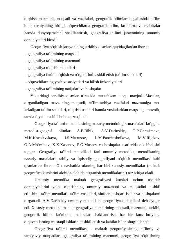 o‘qitish mazmuni, maqsadi va vazifalari, geografik bilimlarni egallashda ta’lim
bilan tarbiyaning birligi, o‘quvchilarda geografik bilim, ko‘nikma va malakalar
hamda  dunyoqarashini  shakllantirish,  geografiya  ta’limi  jarayonining  umumiy
qonuniyatlari kiradi.
 
Geografiya o‘qitish jarayonining tarkibiy qismlari quyidagilardan iborat:
 - geografiya ta’limining maqsadi
 - geografiya ta’limining mazmuni
 - geografiya o‘qitish metodlari
 - geografiya fanini o‘qitish va o‘rganishni tashkil etish (ta’lim shakllari)
 - o‘quvchilarning yosh xususiyatlari va bilish imkoniyatlari
 - geografiya ta’limining natijalari va boshqalar.
 
Yuqoridagi  tarkibiy  qismlar  o‘rtasida  mustahkam  aloqa  mavjud.  Masalan,
o‘rganiladigan  mavzuning  maqsadi,  ta’lim-tarbiya  vazifalari  mazmuniga  mos
keladigan ta’lim shakllari, o‘qitish usullari hamda vositalaridan maqsadga muvofiq
tarzda foydalana bilishni taqozo qiladi.
Geografiya ta’limi metodikasining nazariy metodologik masalalari ko‘pgina
metodist-geograf  olimlar  A.E.Bibik,  A.V.Darinskiy,  G.P.Gerasimova,
M.K.Kovalevskaya,
 
I.S.Matrusov,
 
L.M.Pancheshnikova,
 
M.V.Rijakov,
O.A.Mo‘minov, X.X.Xasanov, P.G.Musaev va boshqalar asarlarida o‘z ifodasini
topgan.  Geografiya  ta’limi  metodikasi  fani  umumiy  metodika,  metodikaning
nazariy  masalalari,  tabiiy  va  iqtisodiy  geografiyani  o‘qitish  metodikasi  kabi
qismlardan iborat. O‘z navbatida ularning har biri xususiy metodikalar (maktab
geografiya kurslarini alohida-alohida o‘rganish metodikalarini) o‘z ichiga oladi. 
Umumiy  metodika  maktab  geografiyasi  kurslari  uchun  o‘qitish
qonuniyatlarini  ya’ni  o‘qitishning  umumiy  mazmuni  va  maqsadini  tashkil
etilishini, ta’lim metodlari, ta’lim vositalari, sinfdan tashqari ishlar va boshqalarni
o‘rganadi. A.V.Darinskiy umumiy metodikani geografiya didaktikasi deb aytgan
edi. Xususiy metodika maktab geografiya kurslarining maqsadi, mazmuni, tarkibi,
geografik  bilim,  ko‘nikma  malakalar  shakllantirish,  har  bir  kurs  bo‘yicha
o‘quvchilarning mustaqil ishlarini tashkil etish va kabilar bilan shug‘ullanadi. 
Geografiya  ta’limi  metodikasi  -  maktab  geografiyasining  ta’limiy  va
tarbiyaviy maqsadlari, geografiya ta’limining mazmuni, geografiya o‘qitishning

