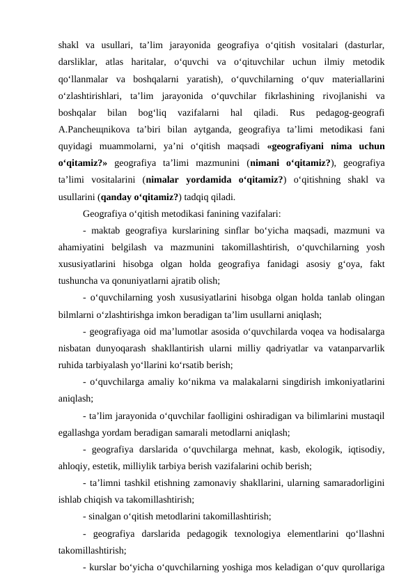 shakl  va  usullari,  ta’lim  jarayonida  geografiya  o‘qitish  vositalari  (dasturlar,
darsliklar,  atlas  haritalar,  o‘quvchi  va  o‘qituvchilar  uchun  ilmiy  metodik
qo‘llanmalar  va  boshqalarni  yaratish),  o‘quvchilarning  o‘quv  materiallarini
o‘zlashtirishlari,  ta’lim  jarayonida  o‘quvchilar  fikrlashining  rivojlanishi  va
boshqalar  bilan  bog‘liq  vazifalarni  hal  qiladi.  Rus  pedagog-geografi
A.Pancheщnikova  ta’biri  bilan  aytganda,  geografiya  ta’limi  metodikasi  fani
quyidagi  muammolarni,  ya’ni  o‘qitish  maqsadi  «geografiyani  nima  uchun
o‘qitamiz?» geografiya  ta’limi  mazmunini  (nimani  o‘qitamiz?),  geografiya
ta’limi  vositalarini  (nimalar  yordamida  o‘qitamiz?)  o‘qitishning  shakl  va
usullarini (qanday o‘qitamiz?) tadqiq qiladi. 
Geografiya o‘qitish metodikasi fanining vazifalari: 
- maktab geografiya kurslarining sinflar bo‘yicha maqsadi, mazmuni va
ahamiyatini  belgilash  va  mazmunini  takomillashtirish,  o‘quvchilarning  yosh
xususiyatlarini  hisobga  olgan  holda  geografiya  fanidagi  asosiy  g‘oya,  fakt
tushuncha va qonuniyatlarni ajratib olish;
- o‘quvchilarning yosh xususiyatlarini hisobga olgan holda tanlab olingan
bilmlarni o‘zlashtirishga imkon beradigan ta’lim usullarni aniqlash;
- geografiyaga oid ma’lumotlar asosida o‘quvchilarda voqea va hodisalarga
nisbatan  dunyoqarash  shakllantirish  ularni  milliy qadriyatlar  va  vatanparvarlik
ruhida tarbiyalash yo‘llarini ko‘rsatib berish;
- o‘quvchilarga amaliy ko‘nikma va malakalarni singdirish imkoniyatlarini
aniqlash;
- ta’lim jarayonida o‘quvchilar faolligini oshiradigan va bilimlarini mustaqil
egallashga yordam beradigan samarali metodlarni aniqlash;
-  geografiya  darslarida  o‘quvchilarga  mehnat,  kasb,  ekologik,  iqtisodiy,
ahloqiy, estetik, milliylik tarbiya berish vazifalarini ochib berish;
- ta’limni tashkil etishning zamonaviy shakllarini, ularning samaradorligini
ishlab chiqish va takomillashtirish;
- sinalgan o‘qitish metodlarini takomillashtirish;
- geografiya  darslarida  pedagogik  texnologiya  elementlarini  qo‘llashni
takomillashtirish;
- kurslar bo‘yicha o‘quvchilarning yoshiga mos keladigan o‘quv qurollariga
