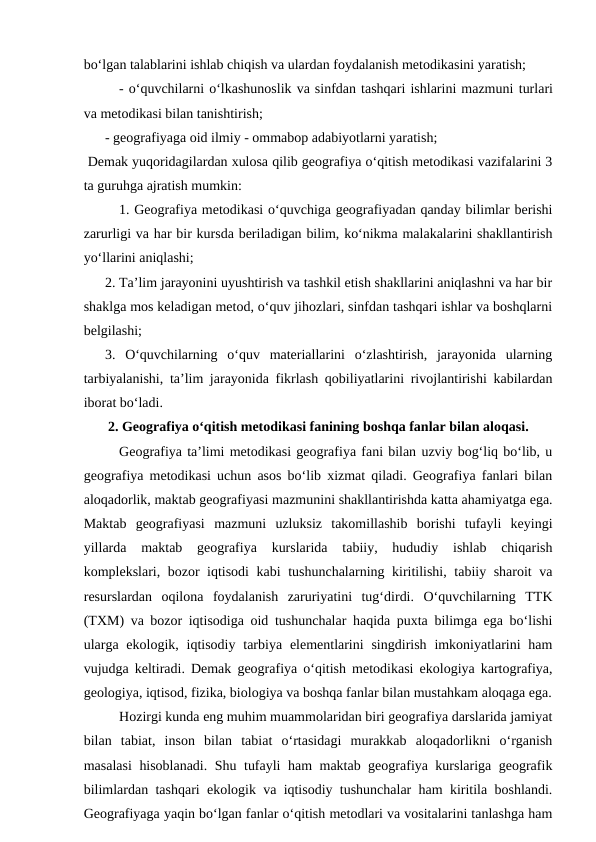 bo‘lgan talablarini ishlab chiqish va ulardan foydalanish metodikasini yaratish; 
- o‘quvchilarni o‘lkashunoslik va sinfdan tashqari ishlarini mazmuni turlari
va metodikasi bilan tanishtirish; 
 
- geografiyaga oid ilmiy - ommabop adabiyotlarni yaratish;
 Demak yuqoridagilardan xulosa qilib geografiya o‘qitish metodikasi vazifalarini 3
ta guruhga ajratish mumkin:
1. Geografiya metodikasi o‘quvchiga geografiyadan qanday bilimlar berishi
zarurligi va har bir kursda beriladigan bilim, ko‘nikma malakalarini shakllantirish
yo‘llarini aniqlashi;
 
2. Ta’lim jarayonini uyushtirish va tashkil etish shakllarini aniqlashni va har bir
shaklga mos keladigan metod, o‘quv jihozlari, sinfdan tashqari ishlar va boshqlarni
belgilashi;
 
3.  O‘quvchilarning  o‘quv  materiallarini  o‘zlashtirish,  jarayonida  ularning
tarbiyalanishi, ta’lim jarayonida fikrlash qobiliyatlarini rivojlantirishi kabilardan
iborat bo‘ladi.
2. Geografiya o‘qitish metodikasi fanining boshqa fanlar bilan aloqasi.
Geografiya ta’limi metodikasi geografiya fani bilan uzviy bog‘liq bo‘lib, u
geografiya metodikasi uchun asos bo‘lib xizmat qiladi. Geografiya fanlari bilan
aloqadorlik, maktab geografiyasi mazmunini shakllantirishda katta ahamiyatga ega.
Maktab  geografiyasi  mazmuni  uzluksiz  takomillashib  borishi  tufayli  keyingi
yillarda  maktab  geografiya  kurslarida  tabiiy,  hududiy  ishlab  chiqarish
komplekslari, bozor iqtisodi  kabi tushunchalarning kiritilishi, tabiiy sharoit va
resurslardan  oqilona  foydalanish  zaruriyatini  tug‘dirdi.  O‘quvchilarning  TTK
(TXM) va bozor iqtisodiga oid tushunchalar haqida puxta bilimga ega bo‘lishi
ularga  ekologik, iqtisodiy  tarbiya elementlarini  singdirish imkoniyatlarini  ham
vujudga keltiradi. Demak geografiya o‘qitish metodikasi ekologiya kartografiya,
geologiya, iqtisod, fizika, biologiya va boshqa fanlar bilan mustahkam aloqaga ega.
Hozirgi kunda eng muhim muammolaridan biri geografiya darslarida jamiyat
bilan  tabiat,  inson  bilan  tabiat  o‘rtasidagi  murakkab  aloqadorlikni  o‘rganish
masalasi  hisoblanadi. Shu tufayli ham maktab geografiya kurslariga geografik
bilimlardan tashqari ekologik va iqtisodiy tushunchalar ham kiritila boshlandi.
Geografiyaga yaqin bo‘lgan fanlar o‘qitish metodlari va vositalarini tanlashga ham
