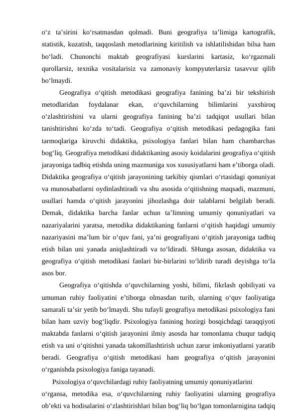 o‘z  ta’sirini  ko‘rsatmasdan  qolmadi.  Buni  geografiya  ta’limiga  kartografik,
statistik, kuzatish, taqqoslash metodlarining kiritilish va ishlatilishidan bilsa ham
bo‘ladi.  Chunonchi  maktab  geografiyasi  kurslarini  kartasiz,  ko‘rgazmali
qurollarsiz,  texnika  vositalarisiz  va  zamonaviy  kompyuterlarsiz  tasavvur  qilib
bo‘lmaydi.
Geografiya  o‘qitish  metodikasi  geografiya  fanining  ba’zi  bir  tekshirish
metodlaridan  foydalanar  ekan,  o‘quvchilarning  bilimlarini  yaxshiroq
o‘zlashtirishini  va  ularni  geografiya  fanining  ba’zi  tadqiqot  usullari  bilan
tanishtirishni  ko‘zda  to‘tadi.  Geografiya  o‘qitish  metodikasi  pedagogika  fani
tarmoqlariga  kiruvchi  didaktika,  psixologiya  fanlari  bilan  ham  chambarchas
bog‘liq. Geografiya metodikasi didaktikaning asosiy koidalarini geografiya o‘qitish
jarayoniga tadbiq etishda uning mazmuniga xos xususiyatlarni ham e’tiborga oladi.
Didaktika geografiya o‘qitish jarayonining tarkibiy qismlari o‘rtasidagi qonuniyat
va munosabatlarni oydinlashtiradi va shu asosida o‘qitishning maqsadi, mazmuni,
usullari  hamda  o‘qitish  jarayonini  jihozlashga  doir  talablarni  belgilab  beradi.
Demak,  didaktika  barcha  fanlar  uchun  ta’limning  umumiy  qonuniyatlari  va
nazariyalarini yaratsa, metodika didaktikaning fanlarni o‘qitish haqidagi umumiy
nazariyasini ma’lum bir o‘quv fani, ya’ni geografiyani o‘qitish jarayoniga tadbiq
etish bilan uni yanada aniqlashtiradi va to‘ldiradi. SHunga asosan, didaktika va
geografiya o‘qitish metodikasi fanlari bir-birlarini to‘ldirib turadi deyishga to‘la
asos bor. 
Geografiya o‘qitishda o‘quvchilarning yoshi, bilimi, fikrlash qobiliyati va
umuman ruhiy faoliyatini e’tiborga olmasdan turib, ularning o‘quv faoliyatiga
samarali ta’sir yetib bo‘lmaydi. Shu tufayli geografiya metodikasi psixologiya fani
bilan ham uzviy bog‘liqdir. Psixologiya fanining hozirgi bosqichdagi taraqqiyoti
maktabda fanlarni o‘qitish jarayonini ilmiy asosda har tomonlama chuqur tadqiq
etish va uni o‘qitishni yanada takomillashtirish uchun zarur imkoniyatlarni yaratib
beradi.  Geografiya  o‘qitish  metodikasi  ham  geografiya  o‘qitish  jarayonini
o‘rganishda psixologiya faniga tayanadi.
 
Psixologiya o‘quvchilardagi ruhiy faoliyatning umumiy qonuniyatlarini
o‘rgansa,  metodika  esa,  o‘quvchilarning  ruhiy  faoliyatini  ularning  geografiya
ob’ekti va hodisalarini o‘zlashtirishlari bilan bog‘liq bo‘lgan tomonlarnigina tadqiq
