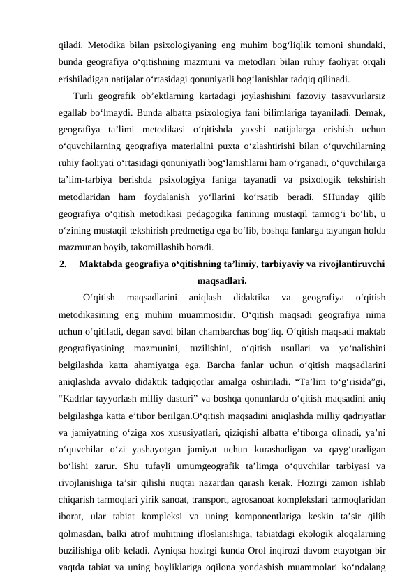 qiladi. Metodika bilan psixologiyaning eng muhim bog‘liqlik tomoni shundaki,
bunda geografiya o‘qitishning mazmuni va metodlari bilan ruhiy faoliyat orqali
erishiladigan natijalar o‘rtasidagi qonuniyatli bog‘lanishlar tadqiq qilinadi.
 
Turli  geografik  ob’ektlarning  kartadagi  joylashishini  fazoviy  tasavvurlarsiz
egallab bo‘lmaydi. Bunda albatta psixologiya fani bilimlariga tayaniladi. Demak,
geografiya  ta’limi  metodikasi  o‘qitishda  yaxshi  natijalarga  erishish  uchun
o‘quvchilarning geografiya materialini puxta o‘zlashtirishi bilan o‘quvchilarning
ruhiy faoliyati o‘rtasidagi qonuniyatli bog‘lanishlarni ham o‘rganadi, o‘quvchilarga
ta’lim-tarbiya  berishda  psixologiya  faniga  tayanadi  va  psixologik  tekshirish
metodlaridan  ham  foydalanish  yo‘llarini  ko‘rsatib  beradi.  SHunday  qilib
geografiya o‘qitish metodikasi pedagogika fanining mustaqil tarmog‘i bo‘lib, u
o‘zining mustaqil tekshirish predmetiga ega bo‘lib, boshqa fanlarga tayangan holda
mazmunan boyib, takomillashib boradi.
2.
Maktabda geografiya o‘qitishning ta’limiy, tarbiyaviy va rivojlantiruvchi
maqsadlari.
O‘qitish  maqsadlarini  aniqlash  didaktika  va  geografiya  o‘qitish
metodikasining  eng  muhim  muammosidir.  O‘qitish  maqsadi  geografiya  nima
uchun o‘qitiladi, degan savol bilan chambarchas bog‘liq. O‘qitish maqsadi maktab
geografiyasining  mazmunini,  tuzilishini,  o‘qitish  usullari  va  yo‘nalishini
belgilashda  katta  ahamiyatga  ega.  Barcha  fanlar  uchun  o‘qitish  maqsadlarini
aniqlashda avvalo didaktik tadqiqotlar amalga oshiriladi. “Ta’lim to‘g‘risida”gi,
“Kadrlar tayyorlash milliy dasturi” va boshqa qonunlarda o‘qitish maqsadini aniq
belgilashga katta e’tibor berilgan.O‘qitish maqsadini aniqlashda milliy qadriyatlar
va jamiyatning o‘ziga xos xususiyatlari, qiziqishi albatta e’tiborga olinadi, ya’ni
o‘quvchilar  o‘zi  yashayotgan  jamiyat  uchun  kurashadigan  va  qayg‘uradigan
bo‘lishi  zarur.  Shu  tufayli  umumgeografik  ta’limga  o‘quvchilar  tarbiyasi  va
rivojlanishiga ta’sir qilishi nuqtai nazardan qarash kerak. Hozirgi zamon ishlab
chiqarish tarmoqlari yirik sanoat, transport, agrosanoat komplekslari tarmoqlaridan
iborat,  ular  tabiat  kompleksi  va  uning  komponentlariga  keskin  ta’sir  qilib
qolmasdan, balki atrof muhitning ifloslanishiga, tabiatdagi ekologik aloqalarning
buzilishiga olib keladi. Ayniqsa hozirgi kunda Orol inqirozi davom etayotgan bir
vaqtda tabiat va uning boyliklariga oqilona yondashish muammolari ko‘ndalang
